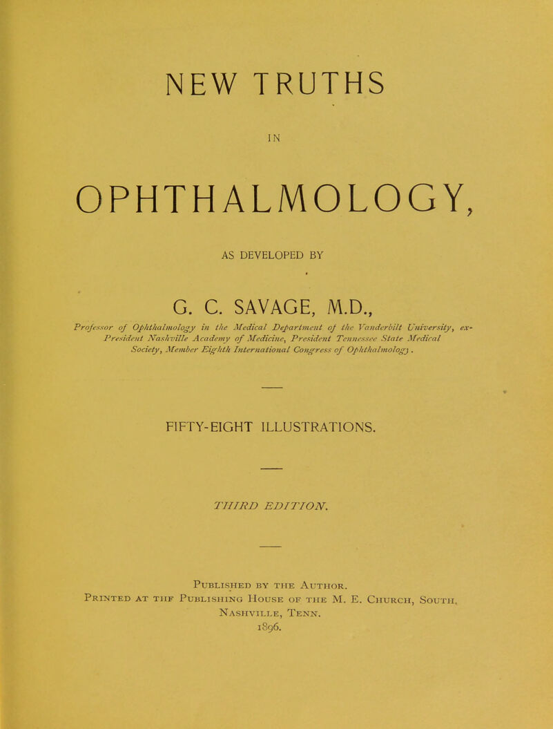 NEW TRUTHS IN OPHTHALMOLOGY, AS DEVELOPED BY G. C. SAVAGE, M.D., Professor of Ophthalmology in the Medical Department op the Vanderbilt University, e.x- Presideut Nashville Academy ofMedicine\ President Tennessee State Medical Society, Member Eighth International Congress of Ophthalmology . FIFTY-EIGHT ILLUSTRATIONS. THIRD EDITION. Published by the Author. Printed at tiif Publishing House of the M. E. Church, South, Nashville, Tenn. 1896.