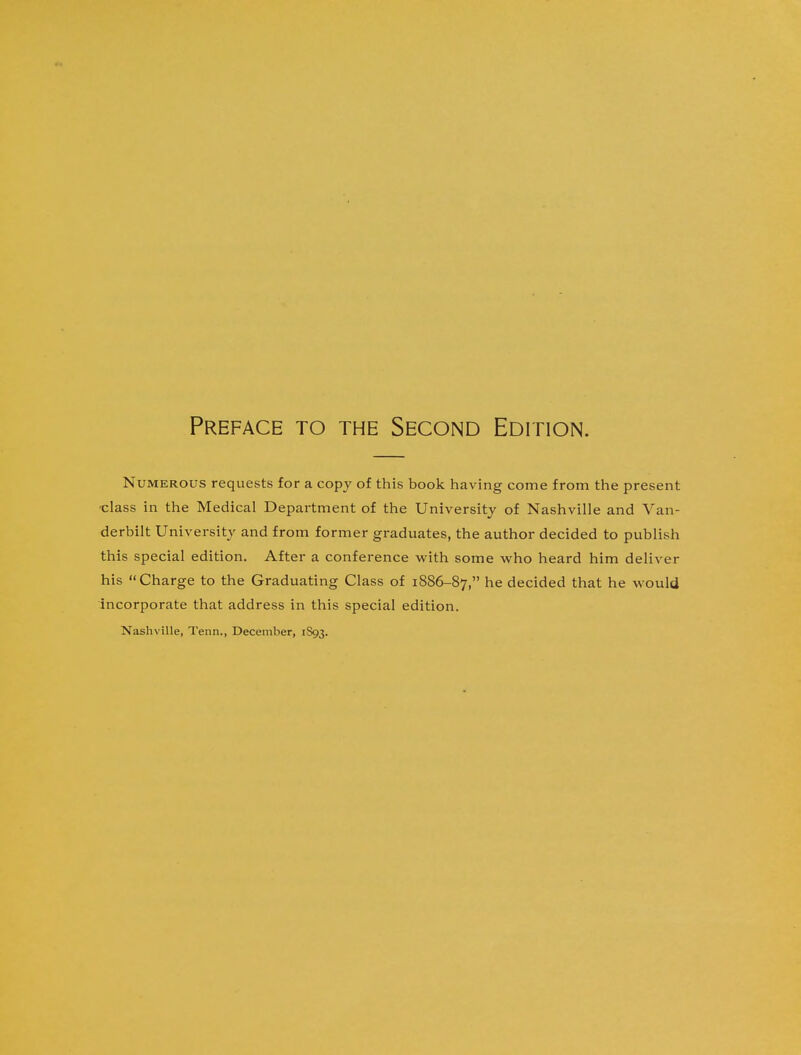 Preface to the Second Edition. Numerous requests for a copy of this book having come from the present ■class in the Medical Department of the University of Nashville and Van- derbilt University and from former graduates, the author decided to publish this special edition. After a conference with some who heard him deliver his Charge to the Graduating Class of 1886-87, ne decided that he would incorporate that address in this special edition.