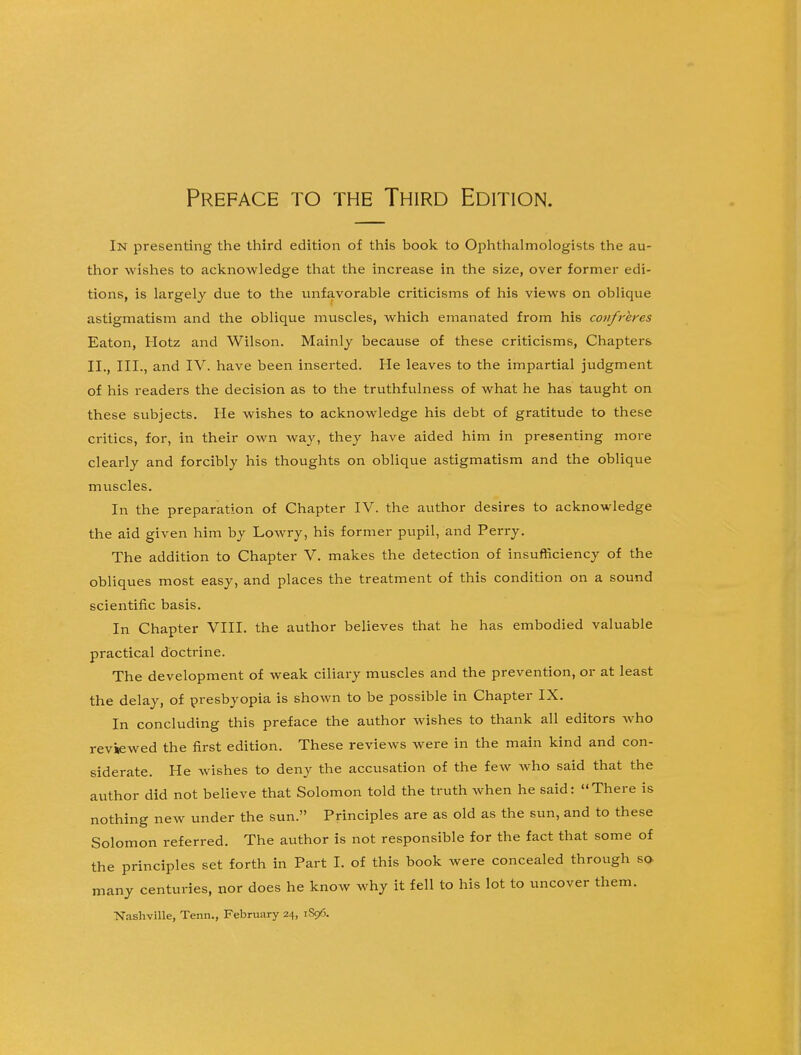 In presenting the third edition of this book to Ophthalmologists the au- thor wishes to acknowledge that the increase in the size, over former edi- tions, is largely due to the unfavorable criticisms of his views on oblique astigmatism and the oblique muscles, which emanated from his confreres Eaton, Hotz and Wilson. Mainly because of these criticisms, Chapters* II., III., and IV. have been inserted. He leaves to the impartial judgment of his readers the decision as to the truthfulness of what he has taught on these subjects. He wishes to acknowledge his debt of gratitude to these critics, for, in their own way, they have aided him in presenting more clearly and forcibly his thoughts on oblique astigmatism and the oblique muscles. In the preparation of Chapter IV. the author desires to acknowledge the aid given him by Lowry, his former pupil, and Perry. The addition to Chapter V. makes the detection of insufficiency of the obliques most easy, and places the treatment of this condition on a sound scientific basis. In Chapter VIII. the author believes that he has embodied valuable practical doctrine. The development of weak ciliary muscles and the prevention, or at least the delay, of presbyopia is shown to be possible in Chapter IX. In concluding this preface the author wishes to thank all editors who reviewed the first edition. These reviews were in the main kind and con- siderate. He wishes to deny the accusation of the few who said that the author did not believe that Solomon told the truth when he said: There is nothing new under the sun. Principles are as old as the sun, and to these Solomon referred. The author is not responsible for the fact that some of the principles set forth in Part I. of this book were concealed through so many centuries, nor does he know why it fell to his lot to uncover them. Nashville, Tenn., February 24, 1S96.