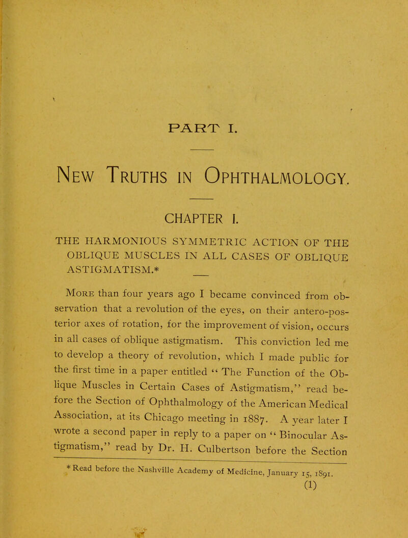 New Truths in Ophthalmology. CHAPTER I. THE HARMONIOUS SYMMETRIC ACTION OF THE OBLIQUE MUSCLES IN ALL CASES OF OBLIQUE ASTIGMATISM* More than four years ago I became convinced from ob- servation that a revolution of the eyes, on their anteropos- terior axes of rotation, for the improvement of vision, occurs in all cases of oblique astigmatism. This conviction led me to develop a theory of revolution, which I made public for the first time in a paper entitled  The Function of the Ob- lique Muscles in Certain Cases of Astigmatism, read be- fore the Section of Ophthalmology of the American Medical Association, at its Chicago meeting in 1887. A year later I wrote a second paper in reply to a paper on  Binocular As- tigmatism, read by Dr. H. Culbertson before the Section *Read before the Nashville Academy of Medicine, January 15, xSqi. (1)