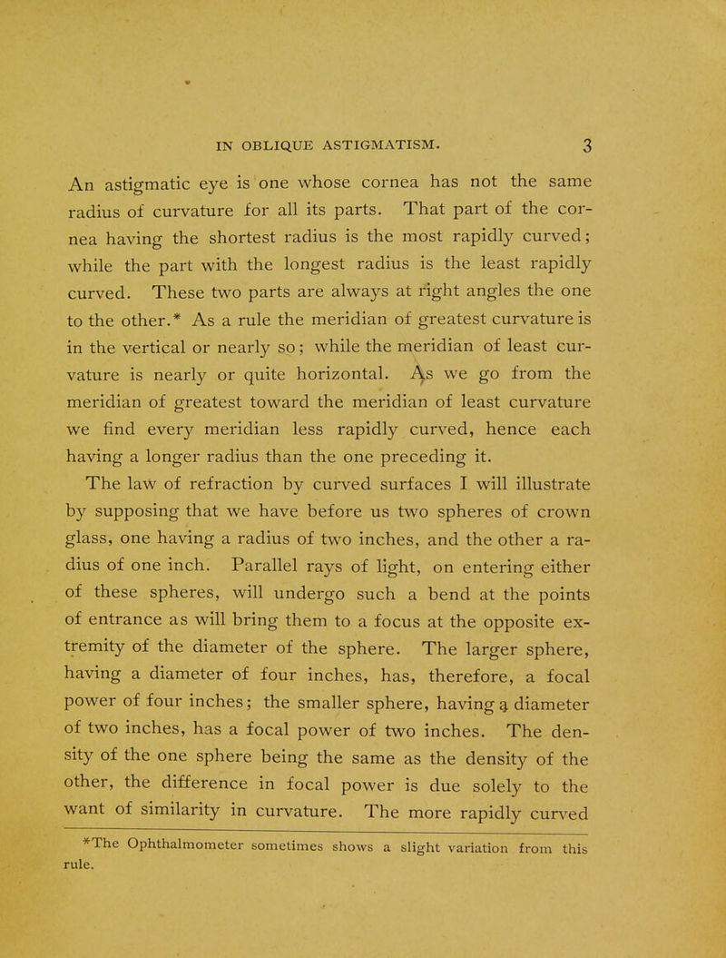 An astigmatic eye is one whose cornea has not the same radius of curvature for all its parts. That part of the cor- nea having the shortest radius is the most rapidly curved; while the part with the longest radius is the least rapidly curved. These two parts are always at right angles the one to the other.* As a rule the meridian of greatest curvature is in the vertical or nearly so; while the meridian of least cur- vature is nearly or quite horizontal. A^s we go from the meridian of greatest toward the meridian of least curvature we find every meridian less rapidly curved, hence each having a longer radius than the one preceding it. The law of refraction by curved surfaces I will illustrate by supposing that we have before us two spheres of crown glass, one having a radius of two inches, and the other a ra- dius of one inch. Parallel rays of light, on entering either of these spheres, will undergo such a bend at the points of entrance as will bring them to a focus at the opposite ex- tremity of the diameter of the sphere. The larger sphere, having a diameter of four inches, has, therefore, a focal power of four inches; the smaller sphere, having a diameter of two inches, has a focal power of two inches. The den- sity of the one sphere being the same as the density of the other, the difference in focal power is due solely to the want of similarity in curvature. The more rapidly curved *The Ophthalmometer sometimes shows a slight variation from this rule.