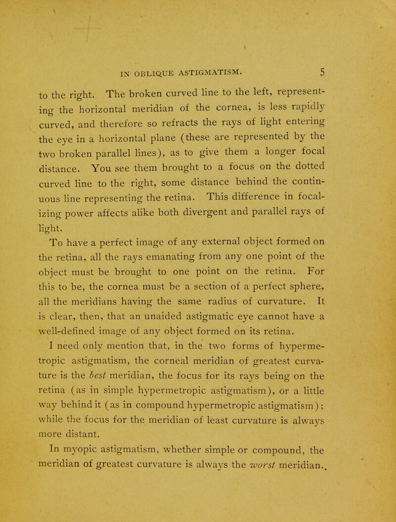 to the right. The broken curved line to the left, represent- ing the horizontal meridian of the cornea, is less rapidly curved, and therefore so refracts the rays of light entering the eye in a horizontal plane (these are represented by the two broken parallel lines), as to give them a longer focal distance. You see them brought to a focus on the dotted curved line to the right, some distance behind the contin- uous line representing the retina. This difference in focal- izing power affects alike both divergent and parallel rays of light. To have a perfect image of any external object formed on the retina, all the rays emanating from any one point of the object must be brought to one point on the retina. For this to be, the cornea must be a section of a perfect sphere, all the meridians having the same radius of curvature. It is clear, then, that an unaided astigmatic eye cannot have a well-defined image of any object formed on its retina. I need only mention that, in the two forms of hyperme- tropic astigmatism, the corneal meridian of greatest curva- ture is the best meridian, the focus for its rays being on the retina (as in simple hypermetropic astigmatism), or a little way behind it (as in compound hypermetropic astigmatism) ; while the focus for the meridian of least curvature is always more distant. In myopic astigmatism, whether simple or compound, the meridian of greatest curvature is always the worst meridian..