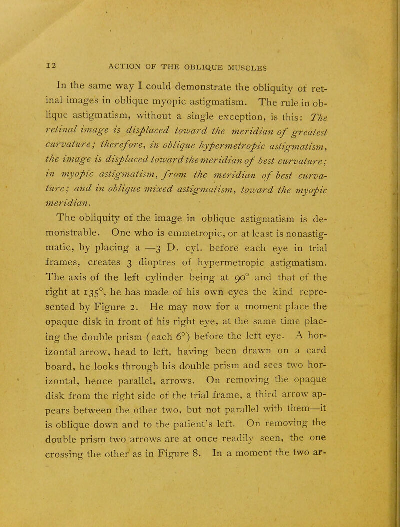 In the same way I could demonstrate the obliquity of ret- inal images in oblique myopic astigmatism. The rule in ob- lique astigmatism, without a single exception, is this: The retinal image is displaced toward the meridian of greatest curvature; therefore, in oblique hypermetropic astigmatism, the image is displaced toward the meridian of best curvature; in myopic astigmatism, from the meridian of best curva- ture; and in oblique mixed astigmatism, toward the myopic meridian. The obliquity of the image in oblique astigmatism is de- monstrable. One who is emmetropic, or at least is nonastig- matic, by placing a —3 D. cyl. before each eye in trial frames, creates 3 dioptres of hypermetropic astigmatism. The axis of the left cylinder being at 900 and that of the right at 1350, he has made of his own eyes the kind repre- sented by Figure 2. He may now for a moment place the opaque disk in front of his right eye, at the same time plac- ing the double prism (each 6°) before the left eye. A hor- izontal arrow, head to left, having been drawn on a card board, he looks through his double prism and sees two hor- izontal, hence parallel, arrows. On removing the opaque disk from the right side of the trial frame, a third arrow ap- pears between the other two, but not parallel with them—it is oblique down and to the patient's left. On removing the double prism two arrows are at once readily seen, the one crossing the other as in Figure 8. In a moment the two ar-