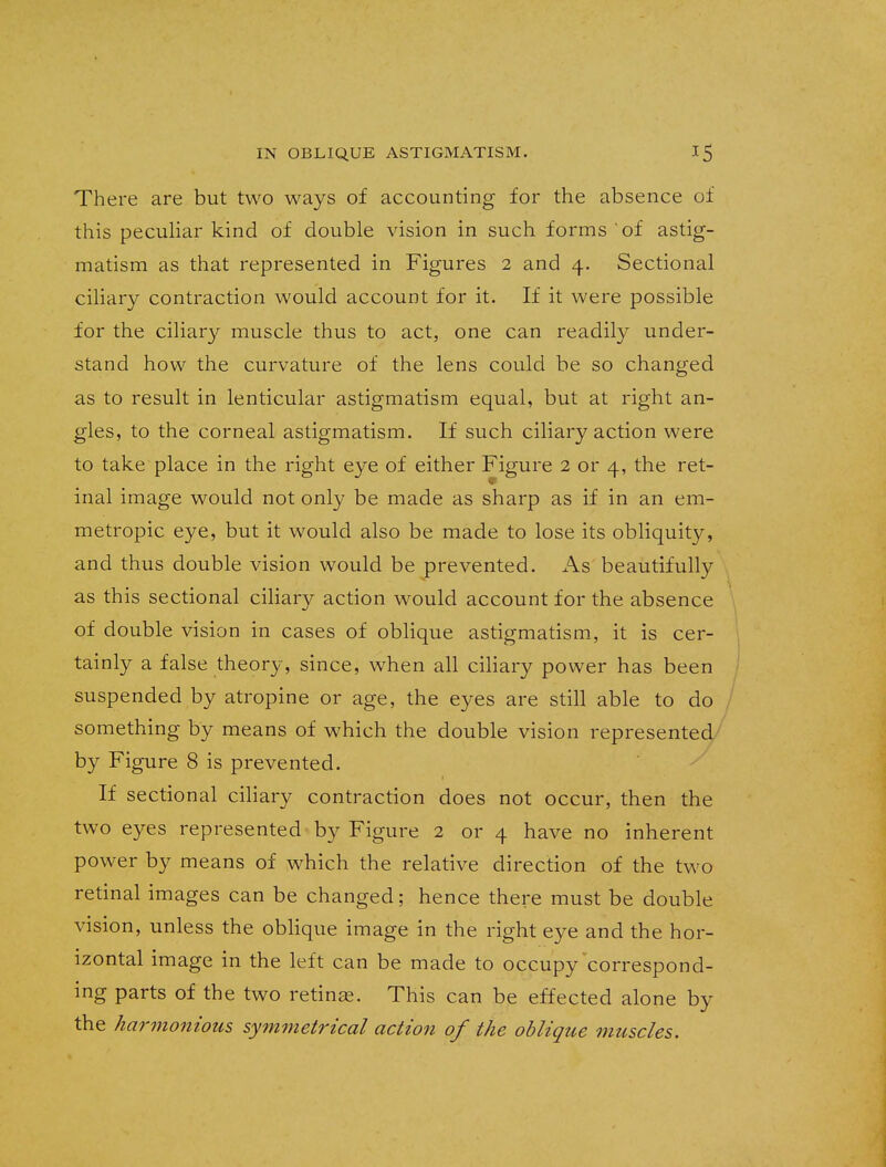 There are but two ways of accounting for the absence of this peculiar kind of double vision in such forms ' of astig- matism as that represented in Figures 2 and 4. Sectional ciliary contraction would account for it. If it were possible for the ciliary muscle thus to act, one can readily under- stand how the curvature of the lens could be so changed as to result in lenticular astigmatism equal, but at right an- gles, to the corneal astigmatism. If such ciliary action were to take place in the right eye of either Figure 2 or 4, the ret- inal image would not only be made as sharp as if in an em- metropic eye, but it would also be made to lose its obliquity, and thus double vision would be prevented. As beautifully as this sectional ciliary action would account for the absence of double vision in cases of oblique astigmatism, it is cer- tainly a false theory, since, when all ciliary power has been suspended by atropine or age, the eyes are still able to do something by means of which the double vision represented by Figure 8 is prevented. If sectional ciliary contraction does not occur, then the two eyes represented by Figure 2 or 4 have no inherent power by means of which the relative direction of the two retinal images can be changed; hence there must be double vision, unless the oblique image in the right eye and the hor- izontal image in the left can be made to occupy correspond- ing parts of the two retinae. This can be effected alone by the harmonious symmetrical action of the oblique muscles.