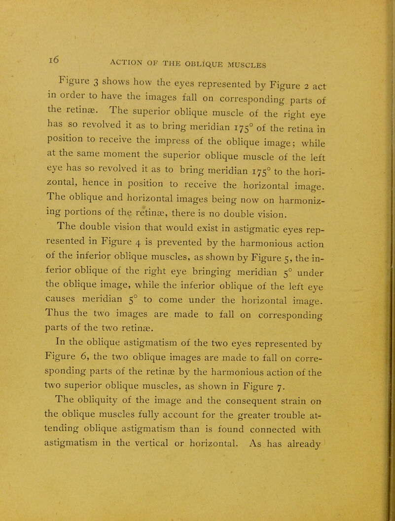 l6 ACTION OF THE OBLIQUE MUSCLES Figure 3 shows how the eyes represented by Figure 2 act in order to have the images fall on corresponding parts of the retinas. The superior oblique muscle of the right eye has so revolved it as to bring meridian 1750 of the retina in position to receive the impress of the oblique image; while at the same moment the superior oblique muscle of the left eye has so revolved it as to bring meridian 1750 to the hori- zontal, hence in position to receive the horizontal image. The oblique and horizontal images being now on harmoniz- ing portions of the retinae, there is no double vision. The double vision that would exist in astigmatic eyes rep- resented in Figure 4 is prevented by the harmonious action of the inferior oblique muscles, as shown by Figure 5, the in- ferior oblique of the right eye bringing meridian 50 under the oblique image, while the inferior oblique of the left eye causes meridian 50 to come under the horizontal image. Thus the two images are made to fall on corresponding parts of the two retinae. In the oblique astigmatism of the two eyes represented by Figure 6, the two oblique images are made to fall on corre- sponding parts of the retinas by the harmonious action of the two superior oblique muscles, as shown in Figure 7. The obliquity of the image and the consequent strain on the oblique muscles fully account for the greater trouble at- tending oblique astigmatism than is found connected with astigmatism in the vertical or horizontal. As has already