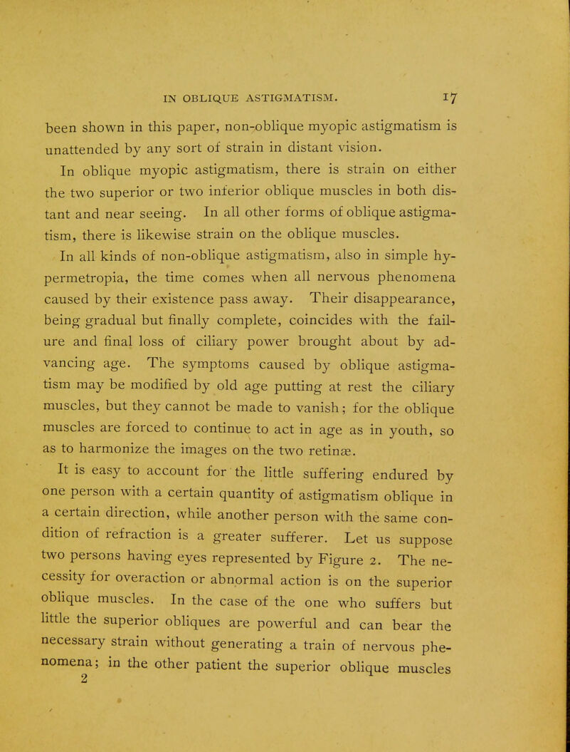 been shown in this paper, non-oblique myopic astigmatism is unattended by any sort of strain in distant vision. In oblique myopic astigmatism, there is strain on either the two superior or two inferior oblique muscles in both dis- tant and near seeing. In all other forms of oblique astigma- tism, there is likewise strain on the oblique muscles. In all kinds of non-oblique astigmatism, also in simple hy- permetropia, the time comes when all nervous phenomena caused by their existence pass away. Their disappearance, being gradual but finally complete, coincides with the fail- ure and final loss of ciliary power brought about by ad- vancing age. The symptoms caused by oblique astigma- tism may be modified by old age putting at rest the ciliary muscles, but they cannot be made to vanish; for the oblique muscles are forced to continue to act in age as in youth, so as to harmonize the images on the two retinas. It is easy to account for the little suffering endured by one person with a certain quantity of astigmatism oblique in a certain direction, while another person with the same con- dition of refraction is a greater sufferer. Let us suppose two persons having eyes represented by Figure 2. The ne- cessity for overaction or abnormal action is on the superior oblique muscles. In the case of the one who suffers but little the superior obliques are powerful and can bear the necessary strain without generating a train of nervous phe- nomena; in the other patient the superior oblique muscles 2