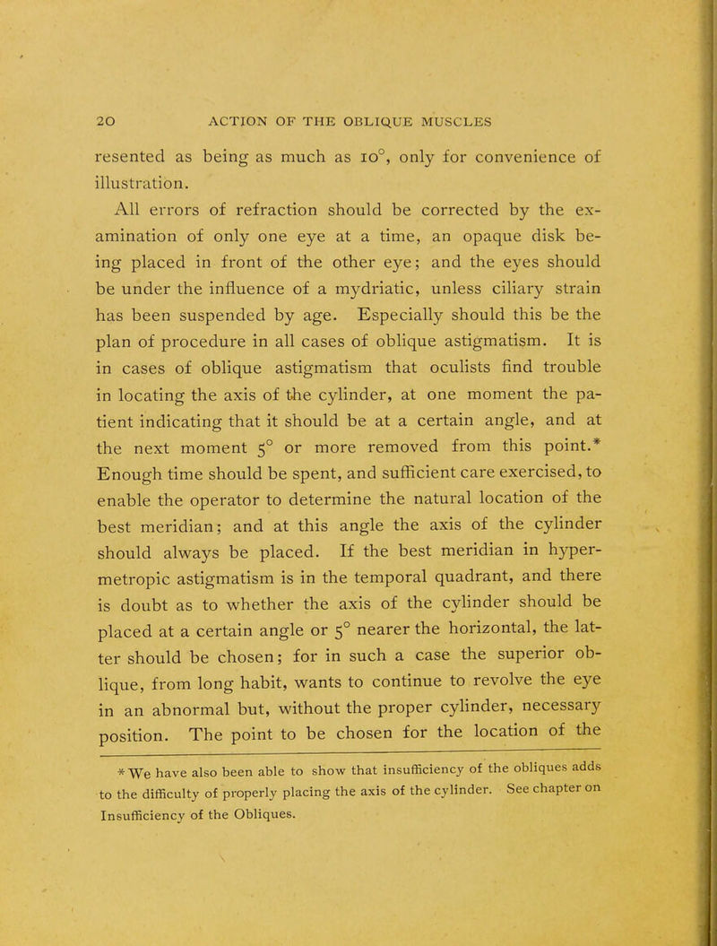 resented as being as much as io°, only for convenience of illustration. All errors of refraction should be corrected by the ex- amination of only one eye at a time, an opaque disk be- ing placed in front of the other eye; and the eyes should be under the influence of a mydriatic, unless ciliary strain has been suspended by age. Especially should this be the plan of procedure in all cases of oblique astigmatism. It is in cases of oblique astigmatism that oculists find trouble in locating the axis of the cylinder, at one moment the pa- tient indicating that it should be at a certain angle, and at the next moment 50 or more removed from this point.* Enough time should be spent, and sufficient care exercised, to enable the operator to determine the natural location of the best meridian; and at this angle the axis of the cylinder should always be placed. If the best meridian in hyper- metropic astigmatism is in the temporal quadrant, and there is doubt as to whether the axis of the cylinder should be placed at a certain angle or 50 nearer the horizontal, the lat- ter should be chosen; for in such a case the superior ob- lique, from long habit, wants to continue to revolve the eye in an abnormal but, without the proper cylinder, necessary position. The point to be chosen for the location of the * We have also been able to show that insufficiency of the obliques adds to the difficulty of properly placing the axis of the cylinder. See chapter on Insufficiency of the Obliques. \