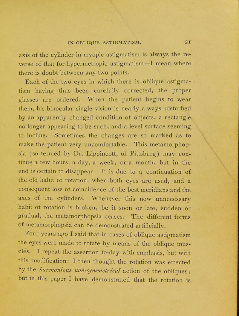 axis of the cylinder in myopic astigmatism is always the re- verse of that for hypermetropic astigmatism—I mean where there is doubt between any two points. Each of the two eyes in which there is oblique astigma- tism having thus been carefully corrected, the proper glasses are ordered. When the patient begins to wear them, his binocular single vision is nearly always disturbed by an apparently changed condition of objects, a rectangle no longer appearing to be such, and a level surface seeming to incline. Sometimes the changes are so marked as to make the patient yery uncomfortable. This metamorphop- sia (so termed by Dr. Lippincott, of Pittsburg) may con- tinue a few hours, a day, a week, or a month, but in the end is certain to disappear It is due to a continuation of the old habit of rotation, when both eyes are used, and a consequent loss of coincidence of the best meridians and the axes of the cylinders. Whenever this now unnecessary habit of rotation is broken, be it soon or late, sudden or gradual, the metamorphopsia ceases. The different forms of metamorphopsia can be demonstrated artificially. Four years ago I said that in cases of oblique astigmatism the eyes were made to rotate by means of the oblique mus- cles. I repeat the assertion to-day with emphasis, but with this modification: I then thought the rotation was effected by the harmonious non-symmetrical action of the obliques; but in this paper I have demonstrated that the rotation is