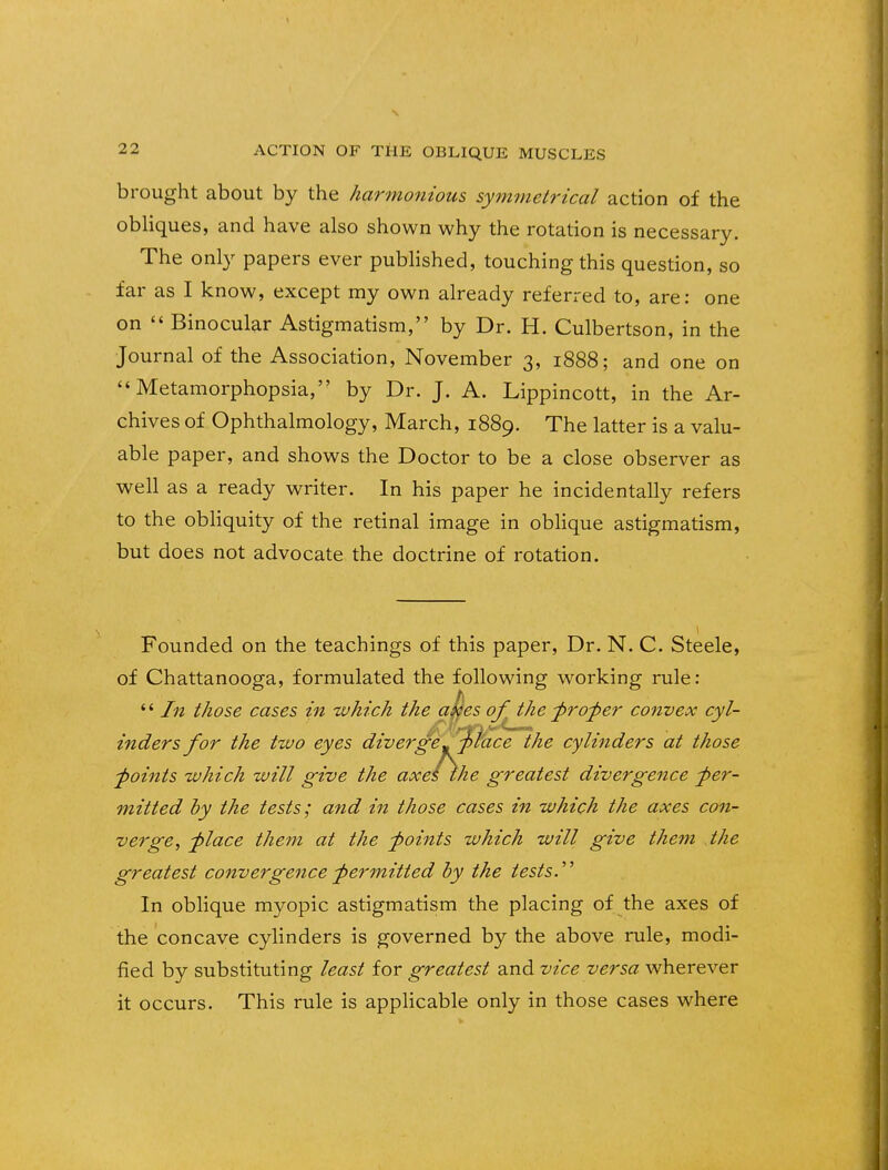 brought about by the harmonious symmetrical action of the obliques, and have also shown why the rotation is necessary. The only papers ever published, touching this question, so far as I know, except my own already referred to, are: one on  Binocular Astigmatism, by Dr. H. Culbertson, in the Journal of the Association, November 3, 1888; and one on Metamorphopsia, by Dr. J. A. Lippincott, in the Ar- chives of Ophthalmology, March, 1889. The latter is a valu- able paper, and shows the Doctor to be a close observer as well as a ready writer. In his paper he incidentally refers to the obliquity of the retinal image in oblique astigmatism, but does not advocate the doctrine of rotation. Founded on the teachings of this paper, Dr. N. C. Steele, of Chattanooga, formulated the following working rule: *' In those cases in which the akes of the proper convex cyl- inders for the two eyes diverge-%l'ace the cylinders at those points which will give the axes the greatest divergence -per- mitted by the tests; and in those cases in which the axes con- verge, -place them at the -points which will give them the greatest convergence permitted by the tests. In oblique myopic astigmatism the placing of the axes of the concave cylinders is governed by the above rule, modi- fied by substituting least for greatest and vice versa wherever it occurs. This rule is applicable only in those cases where