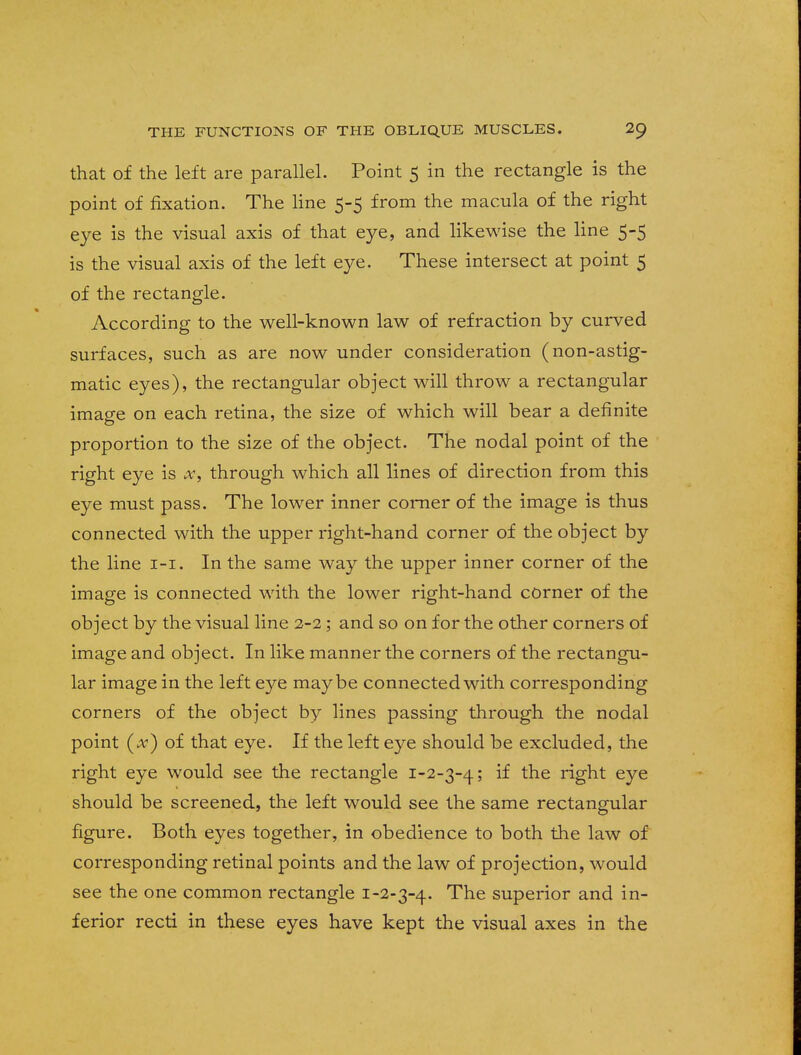 that of the left are parallel. Point 5 in the rectangle is the point of fixation. The line 5-5 from the macula of the right eye is the visual axis of that eye, and likewise the line 5-5 is the visual axis of the left eye. These intersect at point 5 of the rectangle. According to the well-known law of refraction by curved surfaces, such as are now under consideration (non-astig- matic eyes), the rectangular object will throw a rectangular image on each retina, the size of which will bear a definite proportion to the size of the object. The nodal point of the right eye is x, through which all lines of direction from this eye must pass. The lower inner corner of the image is thus connected with the upper right-hand corner of the object by the line 1-1. In the same way the upper inner corner of the image is connected with the lower right-hand corner of the object by the visual line 2-2; and so on for the other corners of image and object. In like manner the corners of the rectangu- lar image in the left eye maybe connected with corresponding corners of the object by lines passing through the nodal point ( A) of that eye. If the left eye should be excluded, the right eye would see the rectangle 1-2-3-4; ^ *ne r%ht eye should be screened, the left would see the same rectangular figure. Both eyes together, in obedience to both the law of corresponding retinal points and the law of projection, would see the one common rectangle 1-2-3-4. The superior and in- ferior recti in these eyes have kept the visual axes in the