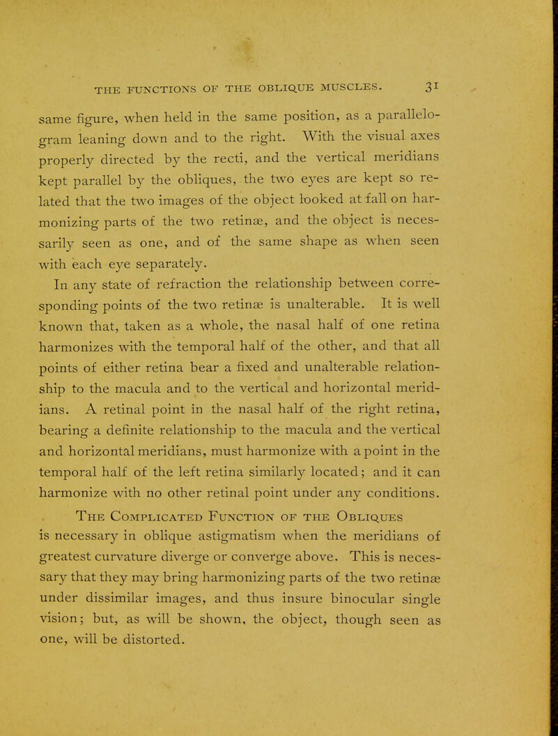 same figure, when held in the same position, as a parallelo- gram leaning down and to the right. With the visual axes properly directed by the recti, and the vertical meridians kept parallel by the obliques, the two eyes are kept so re- lated that the two images of the object looked at fall on har- monizing parts of the two retinae, and the object is neces- sarily seen as one, and of the same shape as when seen with each eye separately. In any state of refraction the relationship between corre- sponding points of the two retinas is unalterable. It is well known that, taken as a whole, the nasal half of one retina harmonizes with the temporal half of the other, and that all points of either retina bear a fixed and unalterable relation- ship to the macula and to the vertical and horizontal merid- ians. A retinal point in the nasal half of the right retina, bearing a definite relationship to the macula and the vertical and horizontal meridians, must harmonize with a point in the temporal half of the left retina similarly located; and it can harmonize with no other retinal point under any conditions. The Complicated Function of the Obliques is necessary in oblique astigmatism when the meridians of greatest curvature diverge or converge above. This is neces- sary that they may bring harmonizing parts of the two retinae under dissimilar images, and thus insure binocular single vision; but, as will be shown, the object, though seen as one, will be distorted.