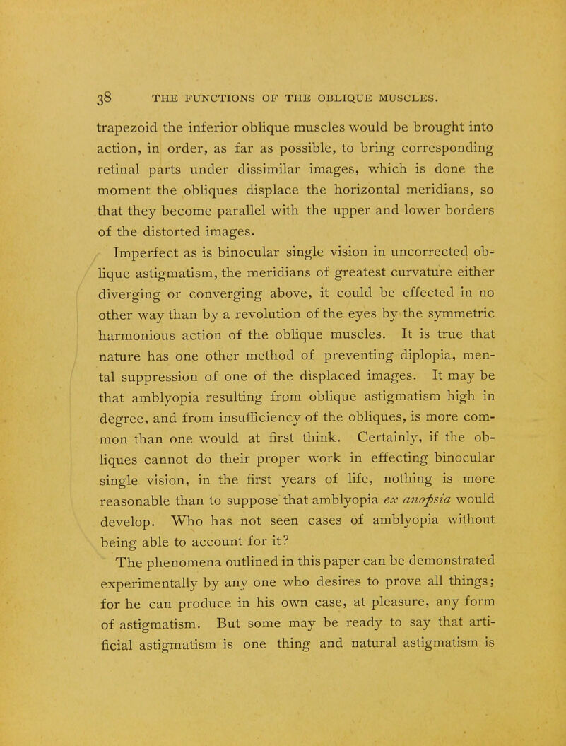 trapezoid the inferior oblique muscles would be brought into action, in order, as far as possible, to bring corresponding retinal parts under dissimilar images, which is done the moment the obliques displace the horizontal meridians, so that they become parallel with the upper and lower borders of the distorted images. Imperfect as is binocular single vision in uncorrected ob- lique astigmatism, the meridians of greatest curvature either diverging or converging above, it could be effected in no other way than by a revolution of the eyes by the symmetric harmonious action of the oblique muscles. It is true that nature has one other method of preventing diplopia, men- tal suppression of one of the displaced images. It may be that amblyopia resulting from oblique astigmatism high in degree, and from insufficiency of the obliques, is more com- mon than one would at first think. Certainly, if the ob- liques cannot do their proper work in effecting binocular single vision, in the first years of life, nothing is more reasonable than to suppose that amblyopia ex anofsia would develop. Who has not seen cases of amblyopia without being able to account for it? The phenomena outlined in this paper can be demonstrated experimentally by any one who desires to prove all things; for he can produce in his own case, at pleasure, any form of astigmatism. But some may be ready to say that arti- ficial astigmatism is one thing and natural astigmatism is