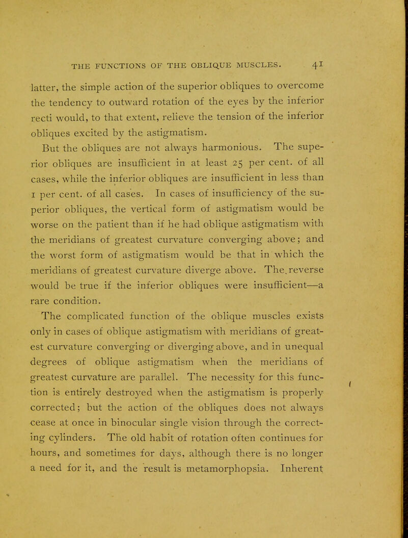 latter, the simple action of the superior obliques to overcome the tendency to outward rotation of the eyes by the inferior recti would, to that extent, relieve the tension of the inferior obliques excited by the astigmatism. But the obliques are not always harmonious. The supe- rior obliques are insufficient in at least 25 per cent, of all cases, while the inferior obliques are insufficient in less than 1 per cent, of all cases. In cases of insufficiency of the su- perior obliques, the vertical form of astigmatism would be worse on the patient than if he had oblique astigmatism with the meridians of greatest curvature converging above; and the worst form of astigmatism would be that in which the meridians of greatest curvature diverge above. The.reverse would be true if the inferior obliques were insufficient—a rare condition. The complicated function of the oblique muscles exists only in cases of oblique astigmatism with meridians of great- est curvature converging or diverging above, and in unequal degrees of oblique astigmatism when the meridians of greatest curvature are parallel. The necessity for this func- tion is entirely destroyed when the astigmatism is properly corrected; but the action of the obliques does not always cease at once in binocular single vision through the correct- ing cylinders. The old habit of rotation often continues for hours, and sometimes for days, although there is no longer a need for it, and the result is metamorphopsia. Inherent