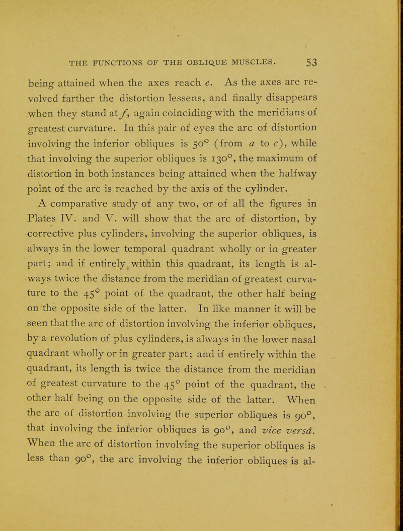 being attained when the axes reach e. As the axes are re- volved farther the distortion lessens, and finally disappears when they stand at f, again coinciding with the meridians of greatest curvature. In this pair of eyes the arc of distortion involving the inferior obliques is 500 (from a to c), while that involving the superior obliques is 130°, the maximum of distortion in both instances being attained when the halfway point of the arc is reached by the axis of the cylinder. A comparative study of any two, or of all the figures in Plates IV. and V. will show that the arc of distortion, by corrective plus cylinders, involving the superior obliques, is always in the lower temporal quadrant wholly or in greater part; and if entirely within this quadrant, its length is al- ways twice the distance from the meridian of greatest curva- ture to the 450 point of the quadrant, the other half being on the opposite side of the latter. In like manner it will be seen that the arc of distortion involving the inferior obliques, by a revolution of plus cylinders, is always in the lower nasal quadrant wholly or in greater part; and if entirely within the quadrant, its length is twice the distance from the meridian of greatest curvature to the 450 point of the quadrant, the other half being on the opposite side of the latter. When the arc of distortion involving the superior obliques is 900, that involving the inferior obliques is 900, and vice versa. When the arc of distortion involving the superior obliques is less than 900, the arc involving the inferior obliques is al-