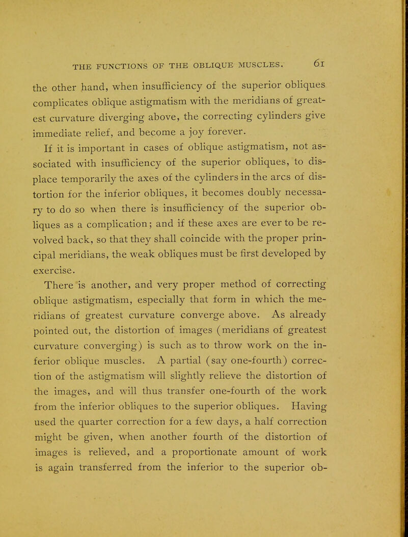 the other hand, when insufficiency of the superior obliques complicates oblique astigmatism with the meridians of great- est curvature diverging above, the correcting cylinders give immediate relief, and become a joy forever. If it is important in cases of oblique astigmatism, not as- sociated with insufficiency of the superior obliques, to dis- place temporarily the axes of the cylinders in the arcs of dis- tortion for the inferior obliques, it becomes doubly necessa- ry to do so when there is insufficiency of the superior ob- liques as a complication; and if these axes are ever to be re- volved back, so that they shall coincide with the proper prin- cipal meridians, the weak obliques must be first developed by exercise. There is another, and very proper method of correcting oblique astigmatism, especially that form in which the me- ridians of greatest curvature converge above. As already pointed out, the distortion of images (meridians of greatest curvature converging) is such as to throw work on the in- ferior oblique muscles. A partial (say one-fourth) correc- tion of the astigmatism will slightly relieve the distortion of the images, and will thus transfer one-fourth of the work from the inferior obliques to the superior obliques. Having used the quarter correction for a few days, a half correction might be given, when another fourth of the distortion of images is relieved, and a proportionate amount of work is again transferred from the inferior to the superior ob-