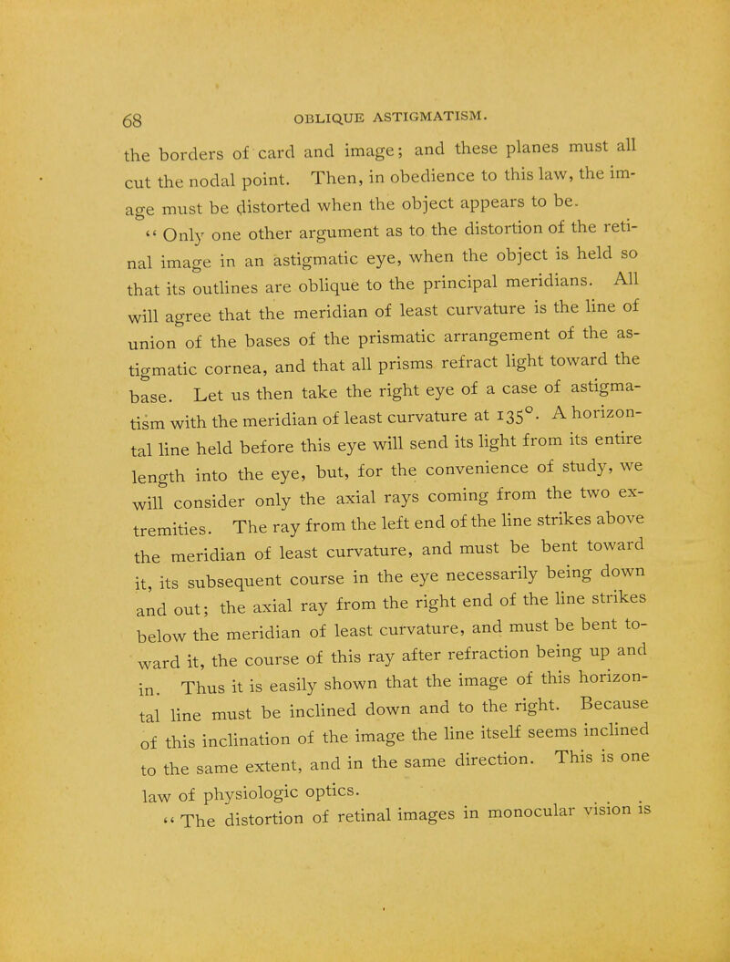 the borders of card and image; and these planes must all cut the nodal point. Then, in obedience to this law, the im- age must be distorted when the object appears to be.  Only one other argument as to the distortion of the reti- nal image in an astigmatic eye, when the object is held so that its outlines are oblique to the principal meridians. All will agree that the meridian of least curvature is the line of union of the bases of the prismatic arrangement of the as- tigmatic cornea, and that all prisms refract light toward the base. Let us then take the right eye of a case of astigma- tism with the meridian of least curvature at 1350. A horizon- tal line held before this eye will send its light from its entire length into the eye, but, for the convenience of study, we will consider only the axial rays coming from the two ex- tremities . The ray from the left end of the line strikes above the meridian of least curvature, and must be bent toward it, its subsequent course in the eye necessarily being down and out; the axial ray from the right end of the line strikes below the meridian of least curvature, and must be bent to- ward it, the course of this ray after refraction being up and in. Thus it is easily shown that the image of this horizon- tal line must be inclined down and to the right. Because of this inclination of the image the line itself seems inclined to the same extent, and in the same direction. This is one law of physiologic optics. « The distortion of retinal images in monocular vision as