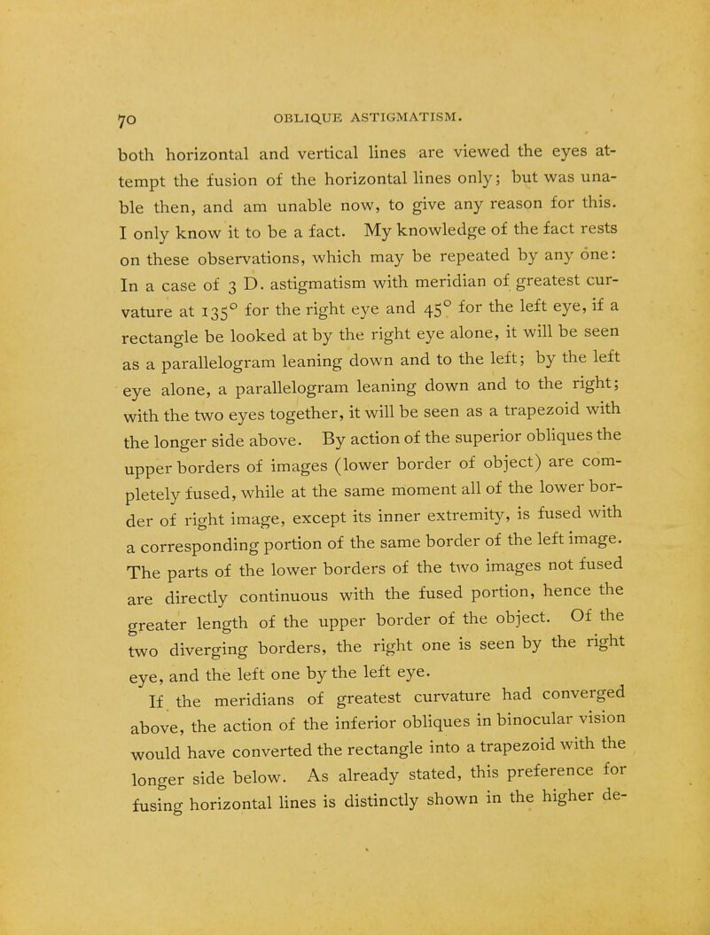 both horizontal and vertical lines are viewed the eyes at- tempt the fusion of the horizontal lines only; but was una- ble then, and am unable now, to give any reason for this. I only know it to be a fact. My knowledge of the fact rests on these observations, which may be repeated by any one: In a case of 3 D. astigmatism with meridian of greatest cur- vature at 1350 for the right eye and 450 for the left eye, if a rectangle be looked at by the right eye alone, it will be seen as a parallelogram leaning down and to the left; by the left eye alone, a parallelogram leaning down and to the right; with the two eyes together, it will be seen as a trapezoid with the longer side above. By action of the superior obliques the upper borders of images (lower border of object) are com- pletely fused, while at the same moment all of the lower bor- der of right image, except its inner extremity, is fused with a corresponding portion of the same border of the left image. The parts of the lower borders of the two images not fused are directly continuous with the fused portion, hence the greater length of the upper border of the object. Of the two diverging borders, the right one is seen by the right eye, and the left one by the left eye. If the meridians of greatest curvature had converged above, the action of the inferior obliques in binocular vision would have converted the rectangle into a trapezoid with the longer side below. As already stated, this preference for fusing horizontal lines is distinctly shown in the higher de-