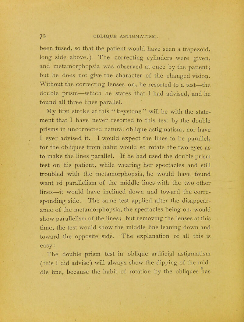 been fused, so that the patient would have seen a trapezoid, long side above.) The correcting cylinders were given, and metamorphopsia was observed at once by the patient; but he does not give the character of the changed vision. Without the correcting lenses on, he resorted to a test—the double prism—which he . states that I had advised, and he found all three lines parallel. My first stroke at this keystone will be with the state- ment that I have never resorted to this test by the double prisms in uncorrected natural oblique astigmatism, nor have I ever advised it. I would expect the lines to be parallel, for the obliques from habit would so rotate the two eyes as to make the lines parallel. If he had used the double prism test on his patient, while wearing her spectacles and still troubled with the metamorphopsia, he would have found want of parallelism of the middle lines with the two other lines—it would have inclined down and toward the corre- sponding side. The same test applied after the disappear- ance of the metamorphopsia, the spectacles being on, would show parallelism of the lines; but removing the lenses at this time, the test would show the middle line leaning down and toward the opposite side. The explanation of all this is easy: The double prism test in oblique artificial astigmatism (this I did advise) will always show the dipping of the mid- die line, because the habit of rotation by the obliques has