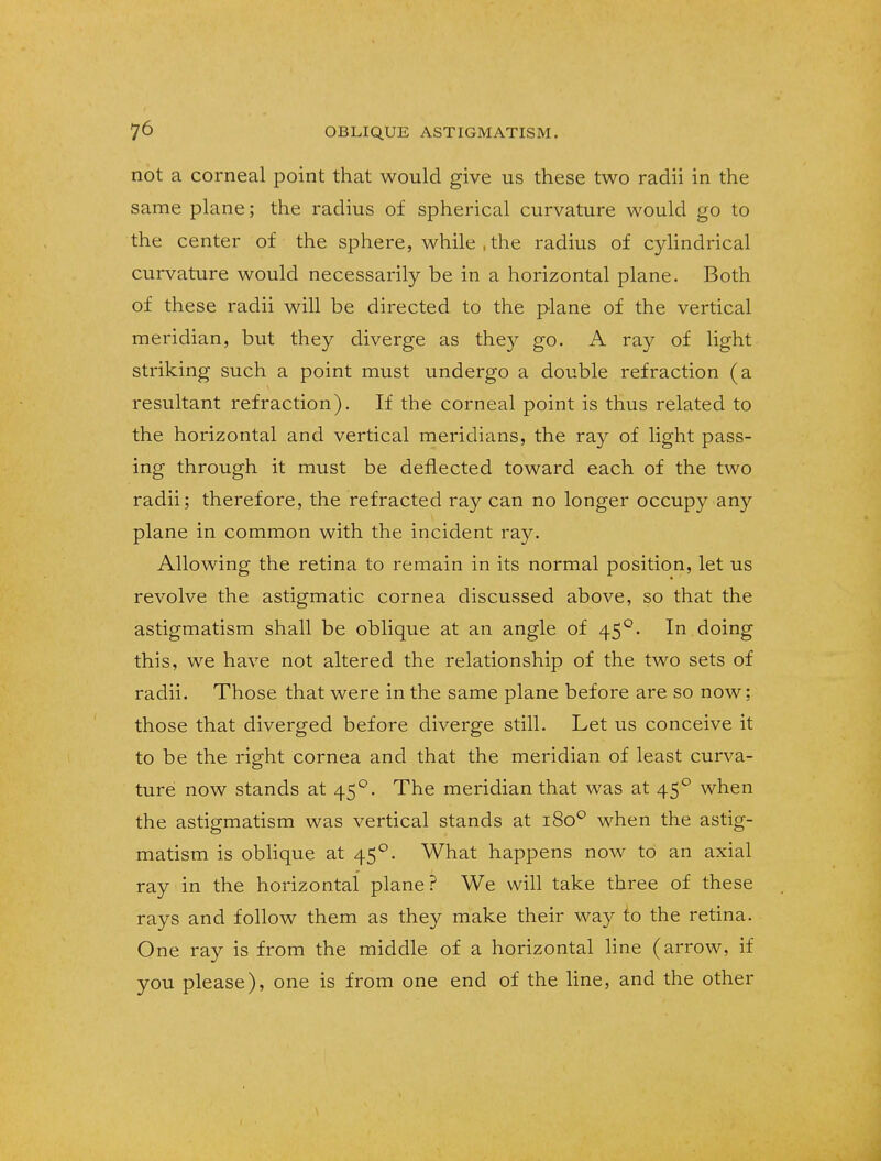 not a corneal point that would give us these two radii in the same plane; the radius of spherical curvature would go to the center of the sphere, while , the radius of cylindrical curvature would necessarily be in a horizontal plane. Both of these radii will be directed to the plane of the vertical meridian, but they diverge as they go. A ray of light striking such a point must undergo a double refraction (a resultant refraction). If the corneal point is thus related to the horizontal and vertical meridians, the ray of light pass- ing through it must be deflected toward each of the two radii; therefore, the refracted ray can no longer occupy any plane in common with the incident ray. Allowing the retina to remain in its normal position, let us revolve the astigmatic cornea discussed above, so that the astigmatism shall be oblique at an angle of 450. In doing this, we have not altered the relationship of the two sets of radii. Those that were in the same plane before are so now; those that diverged before diverge still. Let us conceive it to be the right cornea and that the meridian of least curva- ture now stands at 45°. The meridian that was at 450 when the astigmatism was vertical stands at 1800 when the astig- matism is oblique at 45°. What happens now to an axial ray in the horizontal plane? We will take three of these rays and follow them as they make their way to the retina. One ray is from the middle of a horizontal line (arrow, if you please), one is from one end of the line, and the other