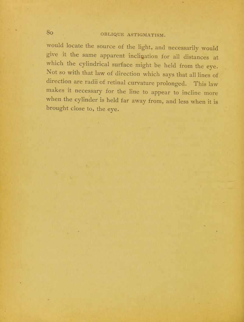 would locate the source of the light, and necessarily would give it the same apparent inclination for all distances at which the cylindrical surface might be held from the eye. Not so with that law of direction which says that all lines of direction are radii of retinal curvature prolonged. This law makes it necessary for the line to appear to incline more when the cylinder is held far away from, and less when it is brought close to, the eye.