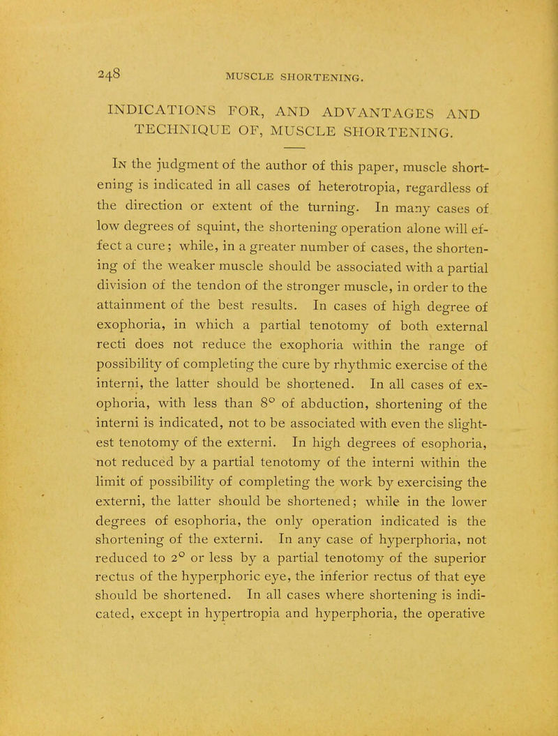 INDICATIONS FOR, AND ADVANTAGES AND TECHNIQUE OF, MUSCLE SHORTENING. In the judgment of the author of this paper, muscle short- ening is indicated in all cases of heterotropia, regardless of the direction or extent of the turning. In many cases of low degrees of squint, the shortening operation alone will ef- fect a cure; while, in a greater number of cases, the shorten- ing of the weaker muscle should be associated with a partial division of the tendon of the stronger muscle, in order to the attainment of the best results. In cases of high degree of exophoria, in which a partial tenotomy of both external recti does not reduce the exophoria within the range of possibility of completing the cure by rhythmic exercise of the interni, the latter should be shortened. In all cases of ex- ophoria, with less than 8° of abduction, shortening of the interni is indicated, not to be associated with even the slight- est tenotomy of the externi. In high degrees of esophoria, not reduced by a partial tenotomy of the interni within the limit of possibility of completing the work by exercising the externi, the latter should be shortened; while in the lower degrees of esophoria, the only operation indicated is the shortening of the externi. In any case of hyperphoria, not reduced to 2° or less by a partial tenotomy of the superior rectus of the hyperphoric eye, the inferior rectus of that eye should be shortened. In all cases where shortening is indi- cated, except in hypertropia and hyperphoria, the operative