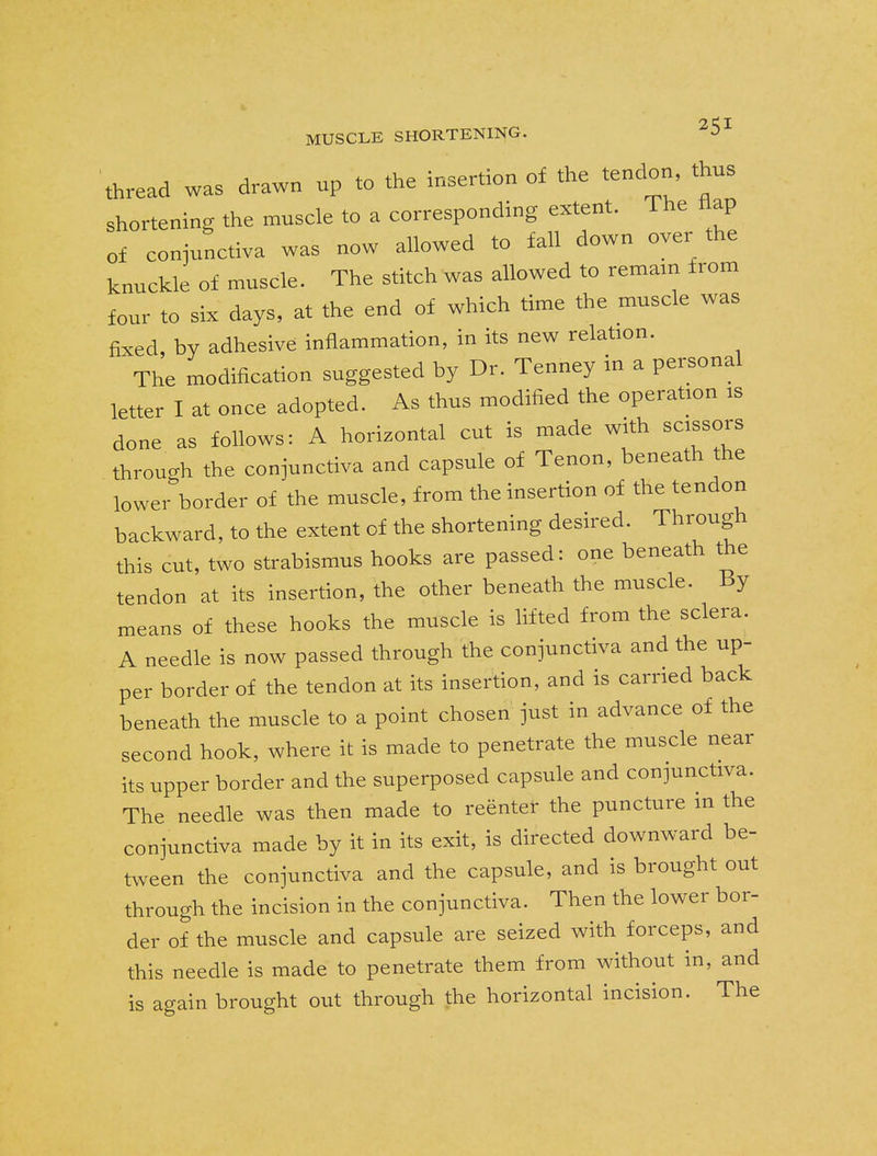 thread was drawn up to the insertion of the tendon thus shortening the muscle to a corresponding extent. The flap of conjunctiva was now allowed to fall down oyer the knuckle of muscle. The stitch was allowed to remain from four to six days, at the end of which time the muscle was fixed, by adhesive inflammation, in its new relation. The modification suggested by Dr. Tenney in a personal letter I at once adopted. As thus modified the operation is done as follows: A horizontal cut is made with scissors through the conjunctiva and capsule of Tenon, beneath the lower border of the muscle, from the insertion of the tendon backward, to the extent of the shortening desired. Through this cut, two strabismus hooks are passed: one beneath the tendon at its insertion, the other beneath the muscle. By means of these hooks the muscle is lifted from the sclera. A needle is now passed through the conjunctiva and the up- per border of the tendon at its insertion, and is carried back beneath the muscle to a point chosen just in advance of the second hook, where it is made to penetrate the muscle near its upper border and the superposed capsule and conjunctiva. The needle was then made to reenter the puncture in the conjunctiva made by it in its exit, is directed downward be- tween the conjunctiva and the capsule, and is brought out through the incision in the conjunctiva. Then the lower bor- der of the muscle and capsule are seized with forceps, and this needle is made to penetrate them from without in, and is again brought out through the horizontal incision. The