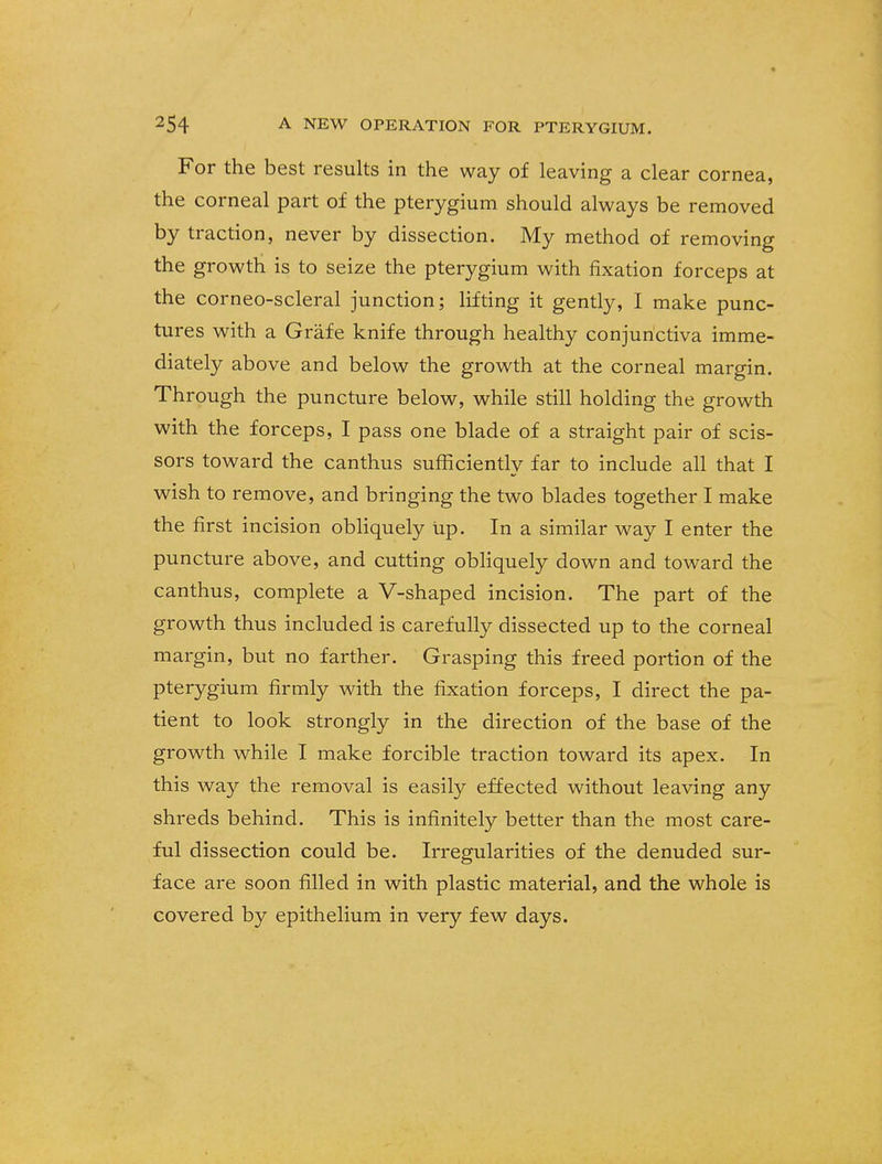 For the best results in the way of leaving a clear cornea, the corneal part of the pterygium should always be removed by traction, never by dissection. My method of removing the growth is to seize the pterygium with fixation forceps at the corneo-scleral junction; lifting it gently, I make punc- tures with a Grafe knife through healthy conjunctiva imme- diately above and below the growth at the corneal margin. Through the puncture below, while still holding the growth with the forceps, I pass one blade of a straight pair of scis- sors toward the canthus sufficiently far to include all that I wish to remove, and bringing the two blades together I make the first incision obliquely up. In a similar way I enter the puncture above, and cutting obliquely down and toward the canthus, complete a V-shaped incision. The part of the growth thus included is carefully dissected up to the corneal margin, but no farther. Grasping this freed portion of the pterygium firmly with the fixation forceps, I direct the pa- tient to look strongly in the direction of the base of the growth while I make forcible traction toward its apex. In this way the removal is easily effected without leaving any shreds behind. This is infinitely better than the most care- ful dissection could be. Irregularities of the denuded sur- face are soon filled in with plastic material, and the whole is covered by epithelium in very few days.