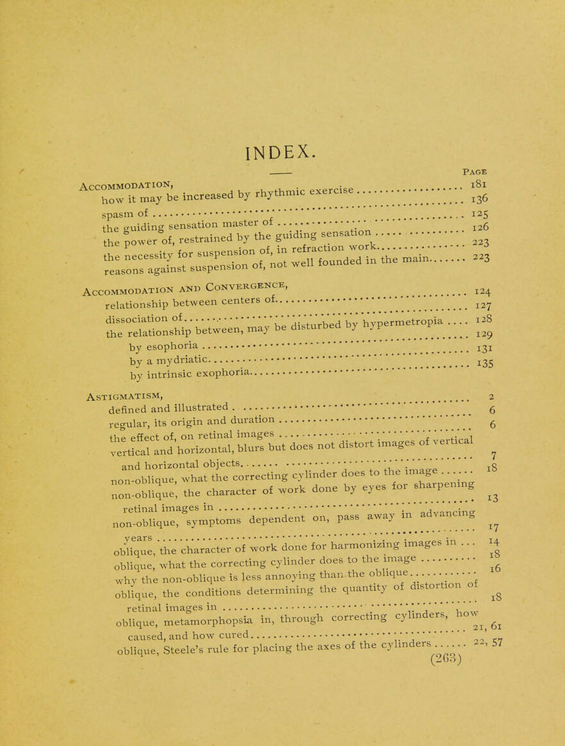 INDEX. . Page ^e increased ,, rbytbmic exercise .............. . • •; • £ spasm of • 125 the euiding sensation master ot • 6 He powerrf, restrained by the guiding sensation Accommodation and Convergence, ^ relationship between centers of • • • * * j2>J dissociation of u'J^Vhi'rbed by hypermetropia .... 128 the relationship between, may be disturbed oy nyP r ^ by esophoria by a mydriatic by intrinsic exophoria Astigmatism, 2 denned and illustrated ^ ' 6 regular, its origin and duration '' fi the effect of. on retinal images ' *  ''  te rtlcalld honzontai, blurs but does not distort images of vert.cal ^ and horizontal objects ' *;« Oblique, what the correcting cylinder does to tKe imag non-oblique, the character of work done by eyes fox sharpening ^ obCue, 'the character' of work done for harmonizing images in ... H oblique, what the correcting cylinder does to the image 1 why the non-oblique is less annoying than.the oblique . .. oblique, the conditions determining the quantity of distortion of ^ retinal images in ;** * oblique, metamorphopsia in, through correcting cylinders, how^ ^ caused, and how cured •; • •' oblique, Steele's rule for placing the axes of the cylinders M, 57