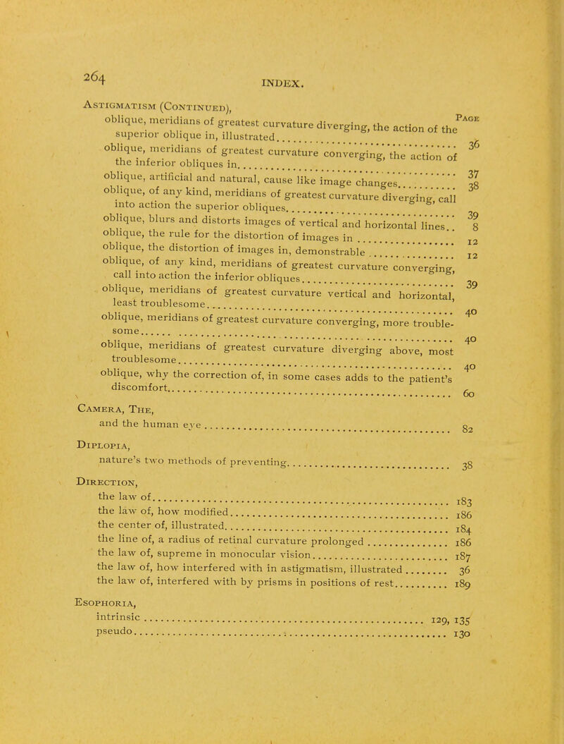 INDEX. Astigmatism (Continued), oblique meridians of greatest curvature diverging, the action of tj*°* superior oblique in, illustrated oblique, meridians of greatest curvature converging;'the VcVion of ^ the inferior obliques in oblique, artificial and natural, cau'se'l'ike'image changesII oblique, of any kind, meridians of greatest curvature diverging' call into action the superior obliques oblique, blurs and distorts images of Vertical and horizontal 'lines'' % oblique, the rule for the distortion of images in .... I2 oblique, the distortion of images in, demonstrable'I2 oblique, of any kind, meridians of greatest curvature converging call into action the inferior obliques oblique, meridians of greatest curvature vertical'and horizontal' ^ least troublesome ' oblique, meridians of greatest curvature converging,' more 'trouble- ^ some oblique, meridians of greatest curvature diverging' above,'most ^ troublesome ... 40 oblique, why the correction of, in some cases adds to the patient's discomfort , v 60 Camera, The, and the human eve g2 Diplopia, nature's two methods of preventing 38 Direction, the law of the law of, how modified jgg the center of, illustrated jg^ the line of, a radius of retinal curvature prolonged 186 the law of, supreme in monocular vision 187 the law of, how interfered with in astigmatism, illustrated 36 the law of, interfered with by prisms in positions of rest 189 Esophoria, intrinsic I2Q> x^ pseudo 1 j^q 1