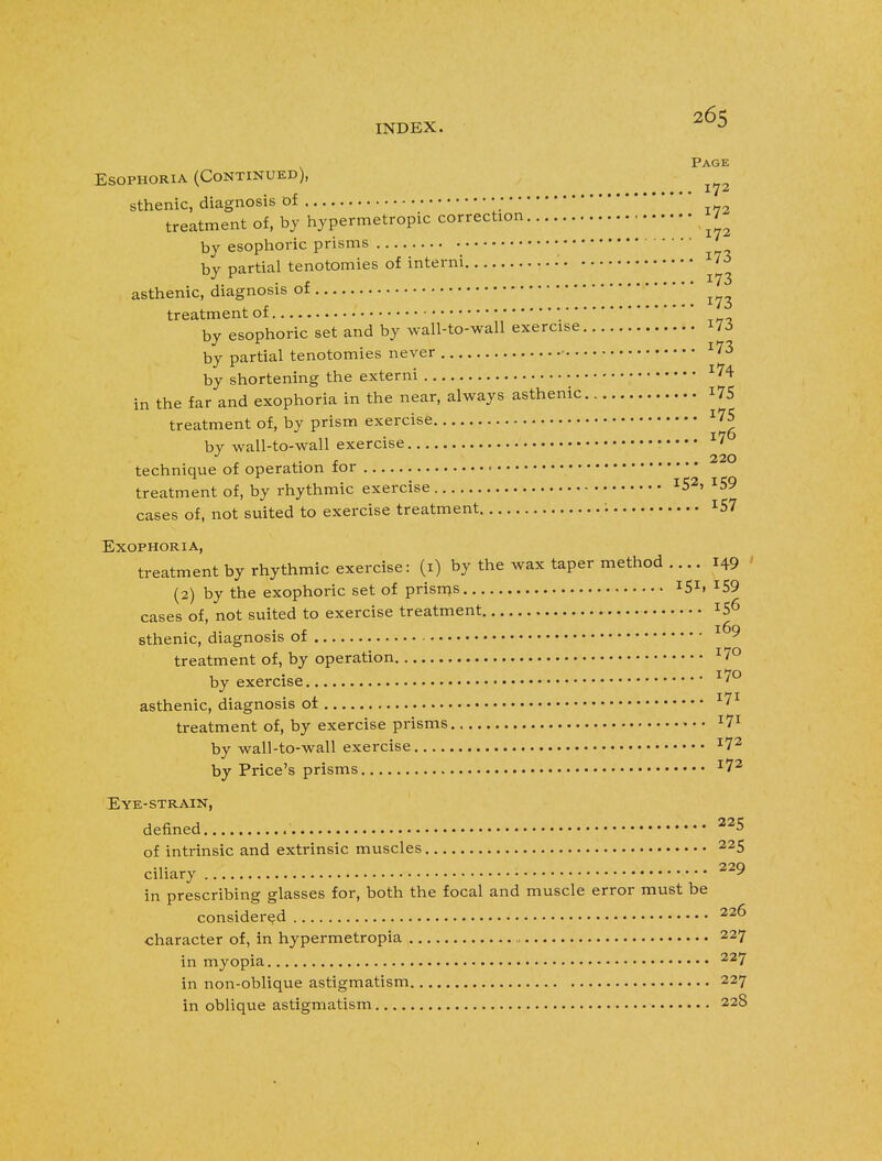 Page Esophoria (Continued), • •••••• x 7 2 sthenic, diagnosis of ■ • treatment of, by hypermetropic correction 7- by esophoric prisms bv partial tenotomies of interni •' 173 \, . t 173 asthenic, diagnosis ot treatment of •■ * by esophoric set and by wall-to-wall exercise 173 by partial tenotomies never • 173 by shortening the externi 174 in the far and exophoria in the near, always asthenic 175 treatment of, by prism exercise l7*> by wall-to-wall exercise 17 220 technique of operation for « treatment of, by rhythmic exercise I52. 159 cases of, not suited to exercise treatment ■ J57 Exophoria, treatment by rhythmic exercise: (1) by the wax taper method .... 149 (2) by the exophoric set of prisms ISI» *59 cases of, not suited to exercise treatment IS6 sthenic, diagnosis of treatment of, by operation 170 by exercise 170 asthenic, diagnosis of 171 treatment of, by exercise prisms l7* by wall-to-wall exercise I72 by Price's prisms 172 Eye-strain, denned 225 of intrinsic and extrinsic muscles 225 ciliary • 229 in prescribing glasses for, both the focal and muscle error must be considered 22^ character of, in hypermetropia 227 in myopia 227 in non-oblique astigmatism 227 in oblique astigmatism 228