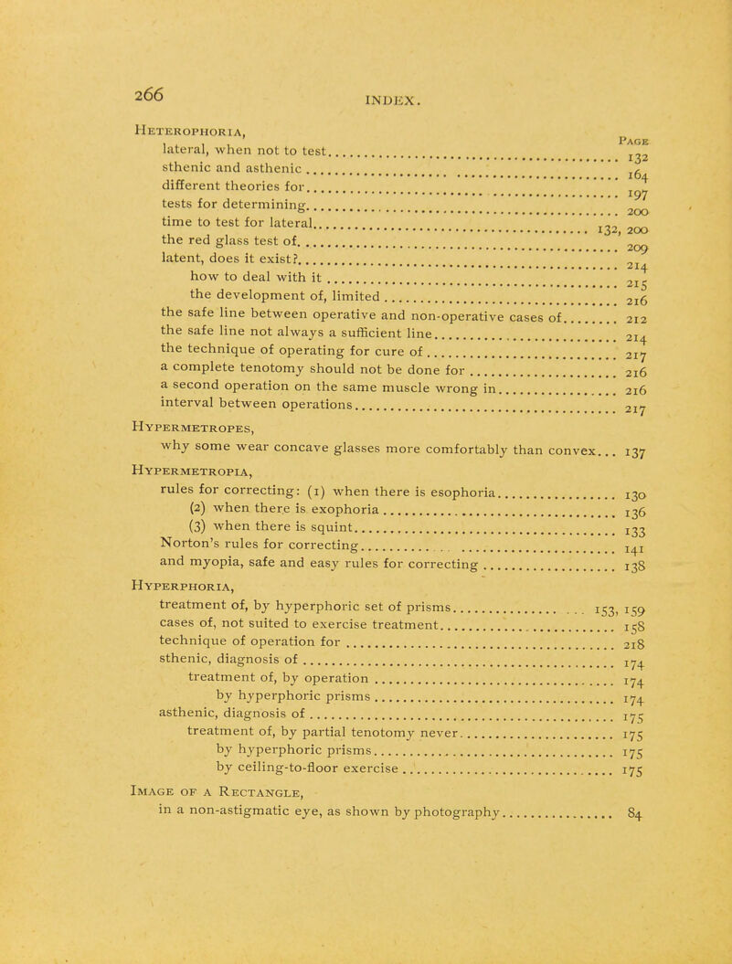 INDKX. Heterophoria, i i i , Page lateral, when not to test ^2 sthenic and asthenic 'A 104 different theories for.. T„w 197 tests for determining 2QO time to test for lateral , „^ the red glass test of. . 2oq latent, does it exist? , „T how to deal with it 2I^ the development of, limited 2i6 the safe line between operative and non-operative cases of 212 the safe line not always a sufficient line 214 the technique of operating for cure of 217 a complete tenotomy should not be done for 216 a second operation on the same muscle wrong in . 216 interval between operations 217 Hypermetropes, why some wear concave glasses more comfortably than convex... 137 Hypermetropic, rules for correcting: (1) when there is esophoria 130 (2) when there is exophoria > X36 (3) when there is squint X33 Norton's rules for correcting ^ and myopia, safe and easy rules for correcting 138 Hyperphoria, treatment of, by hyperphoric set of prisms 153, 159 cases of, not suited to exercise treatment 158 technique of operation for 218 sthenic, diagnosis of jy^ treatment of, by operation 174 by hyperphoric prisms 174. asthenic, diagnosis of ^5 treatment of, by partial tenotomy never 175 by hyperphoric prisms 175 by ceiling-to-floor exercise 175 Image of a Rectangle, in a non-astigmatic eye, as shown by photography 84