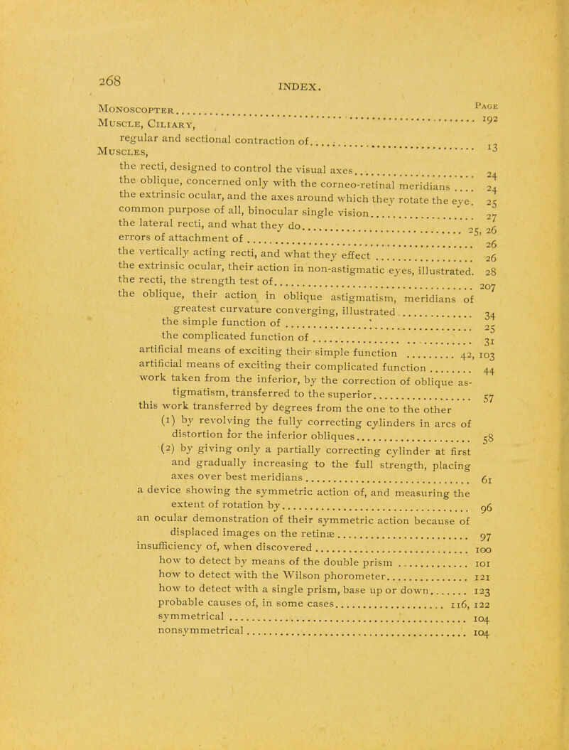 2^ INDEX. MoNOSCOPTER Page Muscle, Ciliary, 192 regular and sectional contraction of . Muscles, ^ the recti, designed to control the visual axes 2 the oblique, concerned only with the corneo-retinal meridians' ' 2! the extrinsic ocular, and the axes around which they rotate the eye' 25 common purpose of all, binocular single vision 2~ the lateral recti, and what they do ' 26 errors of attachment of 26 the vertically acting recti, and what they effect .............. 26 the extrinsic ocular, their action in non-astigmatic eyes.'iliustrat'ed. 28 the recti, the strength test of 20^ the oblique, their action in oblique astigmatism, meridians of greatest curvature converging, illustrated 34 the simple function of .., or the complicated function of 31 artificial means of exciting their simple function 42, 103 artificial means of exciting their complicated function ' 44 work taken from the inferior, by the correction of oblique as- tigmatism, transferred to the superior 57 this work transferred by degrees from the one to the other (1) by revolving the fully correcting cylinders in arcs of distortion for the inferior obliques 58 (2) by giving only a partially correcting cylinder at first and gradually increasing to the full strength, placing axes over best meridians 6: a device showing the symmetric action of, and measuring the extent of rotation by og an ocular demonstration of their symmetric action because of displaced images on the retinae 97 insufficiency of, when discovered 100 how to detect by means of the double prism 101 how to detect with the Wilson phorometer 121 how to detect with a single prism, base up or down 123 probable causes of, in some cases 116, 122 symmetrical 104 nonsymmetrical 104.