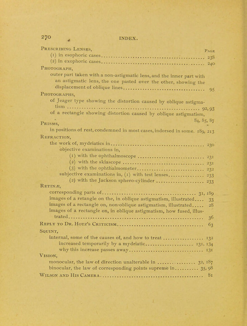 2 7° „ INDEX. Prescribing Lenses, Page (1) in esophoric cases (2) in exophoric cases 2^Q Photograph, outer part taken with a non-astigmatic lens, and the inner part with an astigmatic lens, the one pasted over the other, showing the displacement of oblique lines Photographs, of Jeager type showing the distortion caused by oblique astigma- tism 92,93 of a rectangle showing distortion caused by oblique astigmatism, 84. 85, 87 Prisms, ^ . ' in positions of rest, condemned in most cases, indorsed in some. 189, 213 Refraction, the work of, mydriatics in 230 objective examinations in, (1) with the ophthalmoscope 231 (2) with the skiascope 231 (3) with the ophthalmometer 232 subjective examinations in, (1) with test lenses 233 (2) with the Jackson sphero-cylinder 233 Retinae, corresponding parts of 31, 189 images of a retangle on the, in oblique astigmatism, illustrated 33 images of a rectangle on, non-oblique astigmatism, illustrated 28 images of a rectangle on, in oblique astigmatism, how fused, illus- trated 36 Repey to Dr. Hotz's Criticism 63 Squint, internal, some of the causes of, and how to treat 132 increased temporarily by a mydriatic 131, 134 why this increase passes away 131 Vision, monocular, the law of direction unalterable in 32, 187 binocular, the law of corresponding points supreme in 35, 98 Wilson and His Camera 81 .1