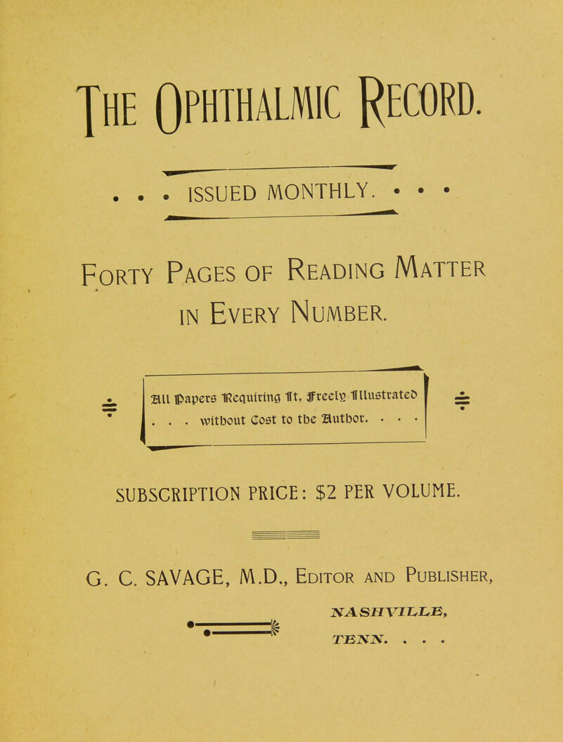 jhe Ophthalmic Record. . . . ISSUED MONTHLY Forty Pages of Reading Matter in Every Number. 2UI papers IRequirtng 1It, ffreelE HUustrateD . . . witbout Cost to tbe Butbor. . • • i ± SUBSCRIPTION PRICE: $2 PER VOLUME. G. C. SAVAGE, M.D„ Editor and Publisher, TENX. . . .