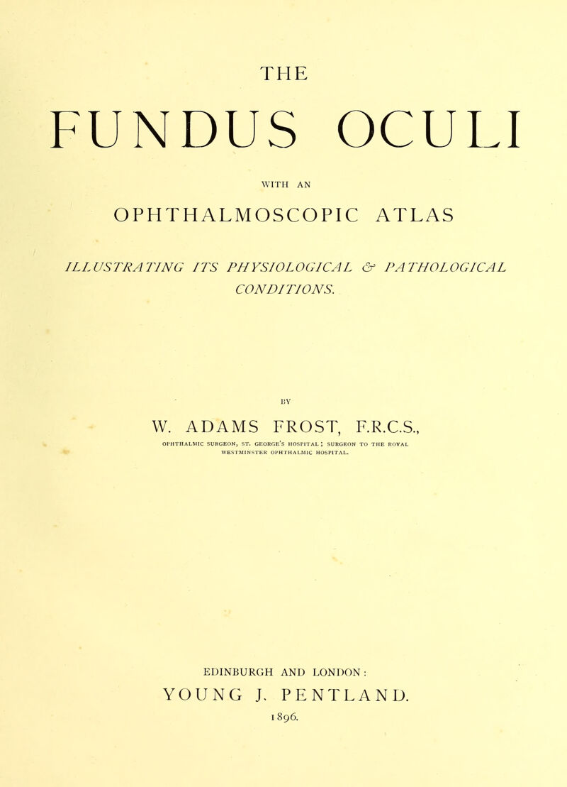 THE FUNDUS OCULI WITH AN OPHTHALMOSCOPIC ATLAS ILLUSTRATING LTS PHYSIOLOGICAL & PATHOLOGICAL CONDITIONS. BY W. ADAMS FROST, RR.C.S., Ol'HTIIALMIC SUKGEON, ST. GEORGe's HOSPITAL; SURGEON TO THE ROYAL WESTMINSTER OPHTHALMIC HOSPITAL. EDINBURGH AND LONDON: YOUNG J, PENTLAND. 1896.