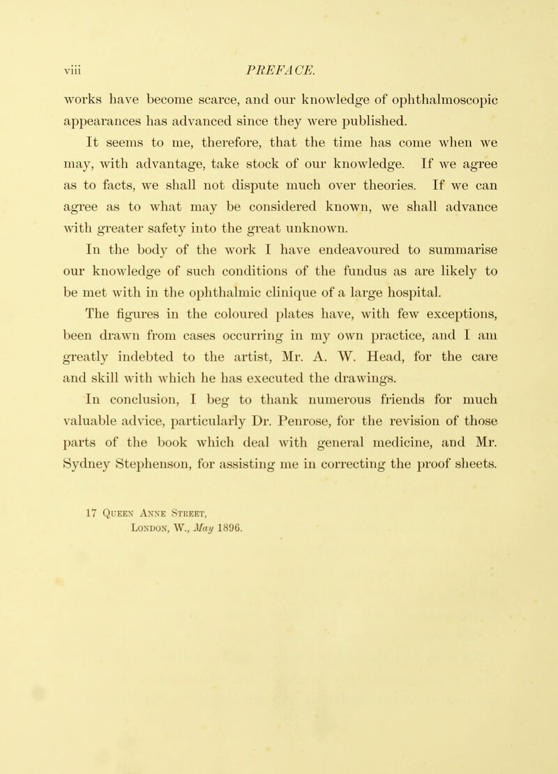 works have become scarce, and our knowledge of ophthalmoscopic appearances has advanced since they were published. It seems to me, therefore, that the time has come when we may, with advantage, take stock of our knowledge. If we agree as to facts, we shall not dispute much over theories. If we can agree as to what may be considered known, we shall advance with greater safety into the great unknown. In the body of the work I have endeavoured to summarise our knowledge of such conditions of the fundus as are likely to be met with in the ophthalmic clinique of a large hospital. The figures in the coloured plates have, with few exceptions, been drawn from cases occurring in my own practice, and I am greatly indebted to the artist, Mr. A. W. Head, for the care and skill with which he has executed the drawings. In conclusion, I beg to thank numerous friends for much valuable advice, particularly Dr. Penrose, for the revision of those parts of the book which deal with general medicine, and Mr. Sydney Stephenson, for assisting me in correcting the proof sheets. 17 Queen Anne Street, London, W., May 1896.