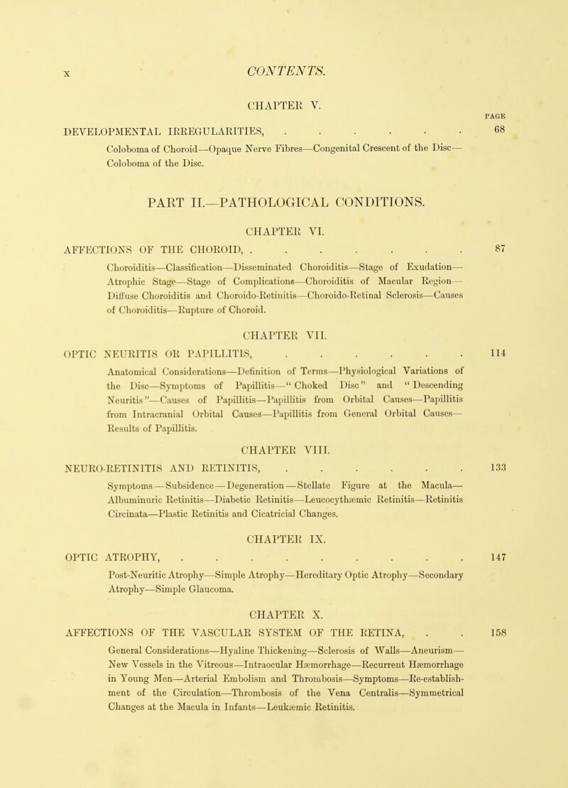 CHAPTEK V. PAGE DEVELOPMENTAL lEREGULAEITIES, . . . . • . 68 Coloboma of Choroid—Opaque Nerve Fibres—Congenital Crescent of the Disc— Coloboma of the Disc. PAKT II.—PATHOLOGICAL CONDITIONS. CHAPTER VI. AFFECTIONS OF THE CHOROID, ....... 87 Choroiditis—Classification—Disseminated Choroiditis—Stage of Exudation— Atrophic Stage—Stage of Complications—Choroiditis of Macular Region— Difl'use Choroiditis and Choroido-Retiuitis—Choroido-Retinal Sclerosis—Causes of Choroiditis—Rupture of Choroid. CHAPTER VII. OPTIC NEURITIS OR PAPILLITIS, . . . . . .114 Anatomical Considerations—Definition of Terms—Physiological Variations of the Disc—Symptoms of Papillitis— Choked Disc  and  Descending Neuritis—Causes of Papillitis—Pai)illitis from Orbital Causes—Papillitis from Intracranial Orbital Causes—I'apillitis from General Orbital Causes— Results of PapUlitis. CHAPTER VIII. NEURO-RETINITIS AND RETINITIS, . . . . . .133 Symptoms—Subsidence—Degeneration — Stellate Figure at the Macula— Albuminiiric Retinitis—Diabetic Retinitis—Leucocythiemic Retinitis—Retinitis Circinata—Plastic Retinitis and Cicatricial Changes. CHAPTER IX. OPTIC ATROPHY, . . . . . . . .147 Post-Neuritic Atrophy—Simple Atrophy—Hereditary Optic Atrophy—Secondary Atrophy—Simple Glaucoma. CHAPTER X. AFFECTIONS OF THE VASCULAR SYSTEM OF THE RETINA, . . 158 General Considerations—Hyaline Thickening—Sclerosis of Walls—Aneurism— New Vessels in the Vitreous—Intraocular Hemorrhage—Recurrent Haemorrhage in Young Men—Arterial Embolism and Thrombosis—Symptoms—Re-establish- ment of the Circulation—Thrombosis of the Vena Centralis—Symmetrical Changes at the Macula in Infants—-Leuktemic Retinitis.