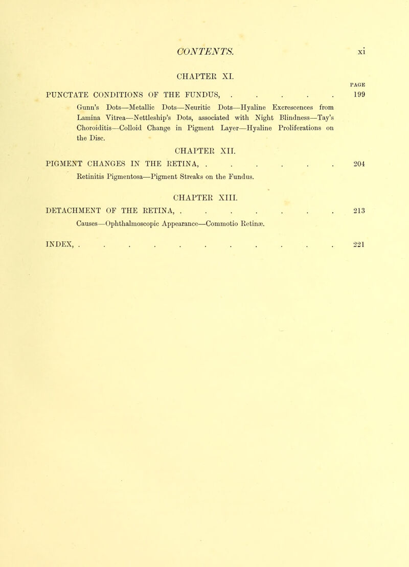 CHAPTEE XI. PAGE PUNCTATE CONDITIONS OF THE FUNDUS, . . . . .199 Gunii's Dots—Metallic Dots—Neuritic Dots—Hyaline Excrescences from Lamina Vitrea—Nettleship's Dots, associated with Night Blindness—Tay's Choroiditis—Colloid Change in Pigment Layer—Hyaline Proliferations on the Disc. CHAPTEPt XII. PIGMENT CHANGES IN THE RETINA, ...... 204 Retinitis Pigmentosa—Pigment Streaks on the Fundus. CHAPTEE XIIL DETACHMENT OF THE RETINA, . . . . . . .213 Causes—Ophthalmoscopic Appearance—Commotio Retinae. INDEX, ........... 221