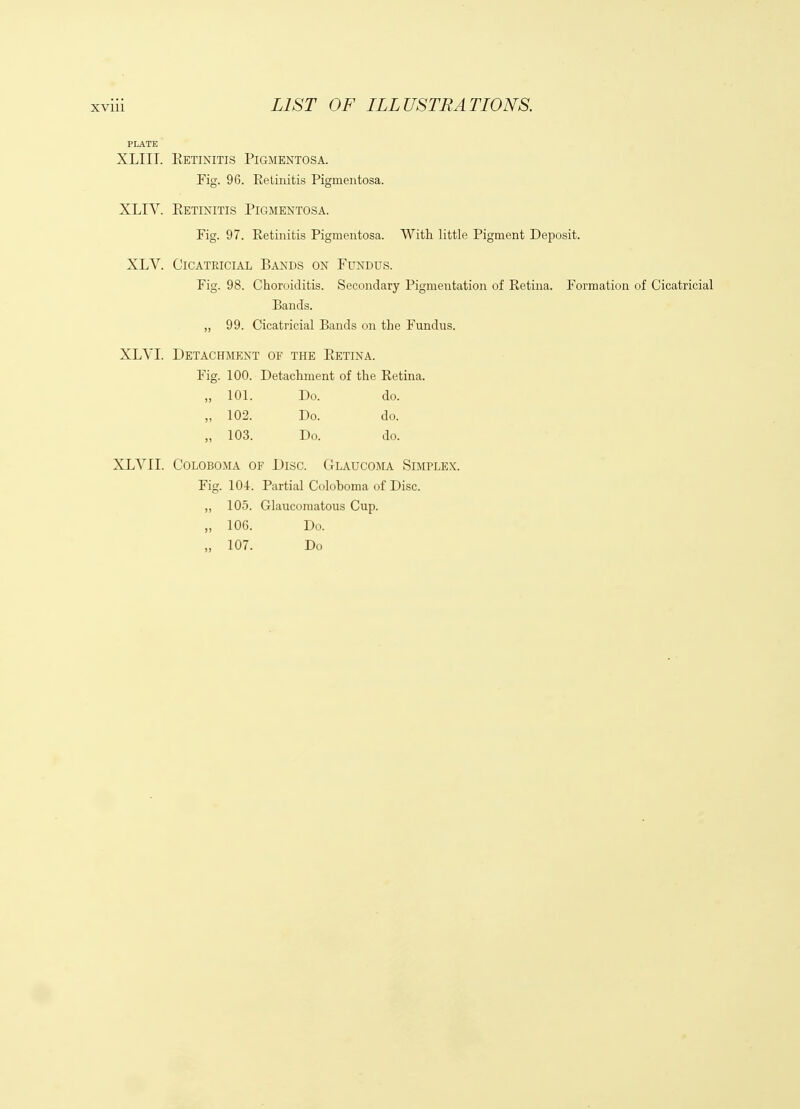 XLIII. Eetinitis Pigmentosa. Fig. 96. Retinitis Pigmentosa. XLIV. Retinitis Pigmentosa. Fig. 97. Retinitis Pigmentosa. With little Pigment Deposit. XLV. Cicatricial Bands on Fundus. Fig. 98. Choroiditis. Secondary Pigmentation of Retina. Formation of Cicatricial Bands. „ 99. Cicatricial Bands on the Fundus. XLVI. Detachment of the Eetina. Fig. 100. Detachment of the Retina. 101. Do. do. 102. Do. do. 103. Do. do. XLVII. CoLOBOMA OF Disc. CtLaucoma Simplex. Fig. 104. Partial Colohoma of Disc. „ 105. Glaucomatous Cup. „ 106. Do. „ 107. Do