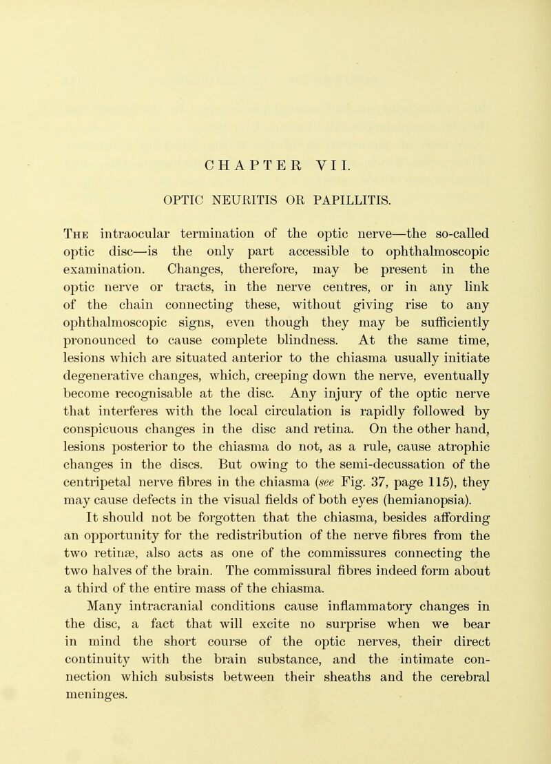 CHAPTER VI1. OPTIC NEURITIS OR PAPILLITIS. The intraocular termination of the optic nerve—the so-called optic disc—is the only part accessible to ophthalmoscopic examination. Changes, therefore, may be present in the optic nerve or tracts, in the nerve centres, or in any link of the chain connecting these, without giving rise to any ophthalmoscopic signs, even though they may be sufficiently pronounced to cause complete blindness. At the same time, lesions which are situated anterior to the chiasma usually initiate degenerative changes, which, creeping down the nerve, eventually become recognisable at the disc. Any injury of the optic nerve that interferes with the local circulation is rapidly followed by conspicuous changes in the disc and retina. On the other hand, lesions posterior to the chiasma do not, as a rule, cause atrophic changes in the discs. But owing to the semi-decussation of the centripetal nerve fibres in the chiasma {see Fig. 37, page 115), they may cause defects in the visual fields of both eyes (hemianopsia). It should not be forgotten that the chiasma, besides affording an opportunity for the redistribution of the nerve fibres from the two retinse, also acts as one of the commissures connecting the two halves of the brain. The commissural fibres indeed form about a third of the entire mass of the chiasma. Many intracranial conditions cause inflammatory changes in the disc, a fact that will excite no surprise when we bear in mind the short course of the optic nerves, their direct continuity with the brain substance, and the intimate con- nection which subsists between their sheaths and the cerebral meninges.