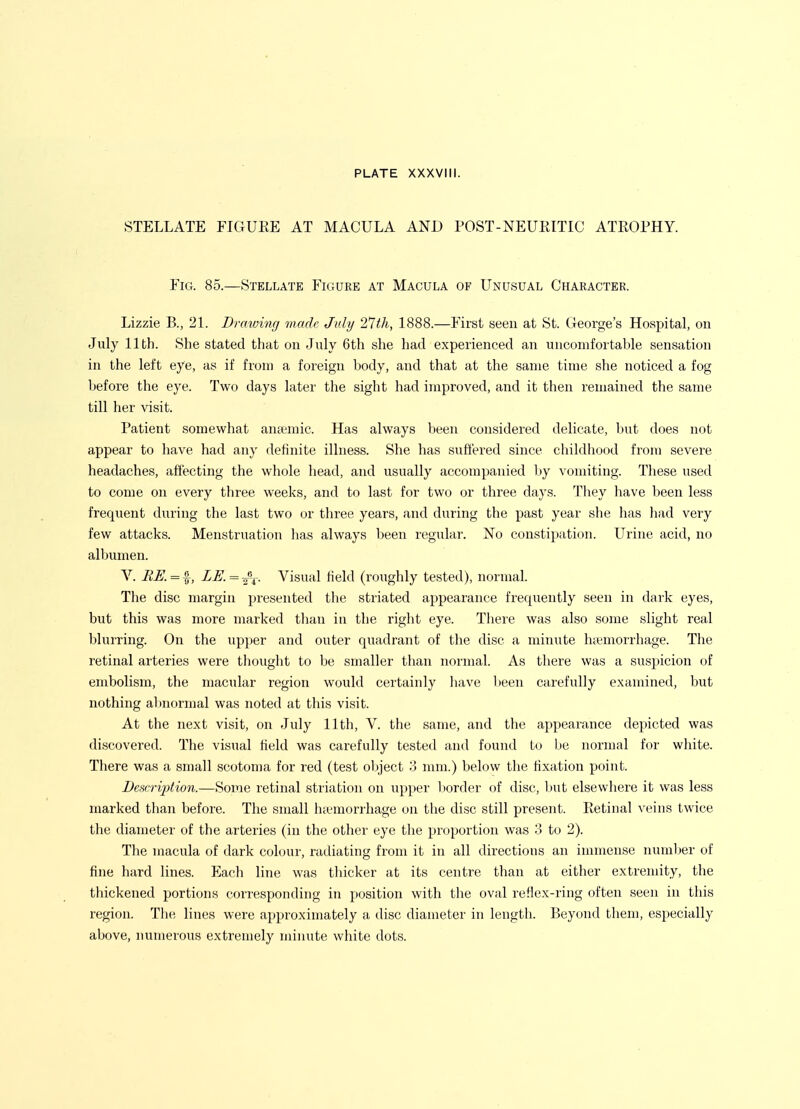 STELLATE FIGUKE AT MACULA AND POST-NEUKITIC ATKOPHY. Fig. 85.—Stellate Figure at Macula of Unusual Character. Lizzie B., 21. Di^awing made July 21th, 1888.—First seen at St. George's Hospital, on July 11th. She stated that on Jnly 6th she had experienced an uncomfortable sensation in the left eye, as if from a foreign body, and that at the same time she noticed a fog before the eye. Two days later the sight had improved, and it then remained the same till her visit. Patient somewhat aucemic. Has always been considered delicate, but does not appear to have had any definite illness. She has suffered since childhood from severe headaches, aft'ecting the whole head, and usually accompanied Ijy vomiting. These used to come on every three weeks, and to last for two or three days. They have been less frequent during the last two or three years, and during the past year she has had very few attacks. Menstruation has always been regular. No constijtation. Urine acid, no albumen. V. LE. = ^\. Visual field (roughly tested), normal. The disc margin presented the striated appearance frequently seen in dark eyes, but this was more marked tlian in the right eye. There was also some slight real blurring. On the upper and oiiter quadrant of the disc a minute hcemorrhage. The retinal arteries were thought to be smaller than normal. As there was a suspicion of embolism, the macular region would certainly liave been carefully examined, but nothing abnormal was noted at this visit. At the next visit, on July 11th, V. the same, and the appearance depicted was discovered. The visual field was carefully tested and found to be normal for white. There was a small scotoma for red (test object 3 mm.) below the fixation point. DcscrijMon.—Some retinal striation on upper l)order of disc, l)ut elsewhere it was less marked than before. The small hicmorrhage on the disc still present. Retinal veins twice the diameter of the arteries (in the other eye the proportion was 3 to 2). The macula of dark colour, radiating from it in all directions an immense number of fine hard lines. Each line was thicker at its centre than at either extremity, the thickened portions corresponding in position with the oval reflex-ring often seen in this region. The lines were approximately a disc diameter in length. Beyond them, especially above, numerous extremely minute white dots.