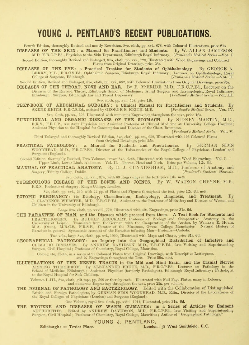 YOUNG J. PENTLAND'S REGENT PUBLICATIONS Fourth Edition, thoroughly Eevised and mostly Rewritten, Svo, cloth, pp..xvi., 678, with Coloured Illustrations, price 21s. DISEASES OF THE SKIN: a Manual for Practitioners and Students. By W. ALLAN JAMIESON, M.D., r.R.C.P.Ed., Physician to the Skin Department, Edinburgh Royal Infirmary. [Pentland's Medical Series.—Vol. I. Second Edition, thoroughly Revised and Enlarged, Svo, cloth, pp. xvi., 28, Illustrated with Wood Engravings and Coloured Plates from Original Drawings, price 25s. DISEASES OF THE EYE: a Practical Treatise for Students of Ophthalmology. By GEOEGE A. BERRY, M.B., F.R.C.S.Ed.. Ophthalmic Surgeon, Edinburgh Royal Infirmary; Lecturer on Ophthalmology, Royal College of Surgeons, Edinburgh. [Pentland's Medical Series.—Vol. II. Second Edition, Revised and Enlarged, 8vo. cloth, pp. xvi., 682, with Coloured Illustrations from Original Drawings, price 25s. DISEASES OF THE THROAT, NOSE AND EAR. By P. M'BRIDE, M.D., F.R.C.P.Ed., Lecturer on the Diseases of the Ear and Tliroat, Edinljurgh School of INIedicine : Aural Surgeon and Laryngologist, Royal Infirmary, Edinburgh ; Surgeon, Edinburgh Ear and Throat Dispensary. [Pentland's Alcdical Scries.—Vol. III. Svo, cloth, pp. xvi., 508, price 16s. TEXT-BOOK OF ABDOMINAL SURGERY: a Clinical Manual for Practitioners and Students. By SKENE KEITH, F.R.C.S.Ed., assisted by GEORGE E. KEITH. M.B. [Pentland's Medical Scries.—Yoh. IV. Svo, cloth, pp. XX., .i06. Illustrated with numerous Engravings throughout the text, price 16s. FUNCTIONAL AND ORGANIC DISEASES OF THE STOMACH. By SIDNEY MARTIN, M.D., E. R.S., F.R.CP., Assistant Physician and Assistant Professor of Clinical Medicine at University College Ho.spital ; Assistant Physician to the Hospital for Consumption and Diseases of the Chest, Brompton. [Pcntland's Medical Series.—Vol. V. Third Enlarged and thoroughly Revised Edition, Svo, cloth, pp. xx., 652, Illustrated with 195 Coloured Plates from Original Drawings, price 25s. PRACTICAL PATHOLOGY: a Manual for Students and Practitioners. By GER^MAN SIMS WOODHEAD, M.D., F.R.C.P.Ed., Director of the Laboratories of the Royal College of Physicians (London) and Surgeons (England). Second Edition, thoroughly Revised, Two Volumes, crown Svo, cloth. Illustrated with numerous Wood Engravings. Vol. I.— LTpper Limb, Lower Limb, Abdomen. Vol. II.—Thorax, Head and Neck. Price per Volume, 12s. 6d. MANUAL OF PRACTICAL ANATOMY. By I). J. CUNNINGHAM, M.D., Professor of Anatomy and Surgery, Trinity College, Dublin. [Pentland's Students' Mlaimals. Svo, cloth, pp. xvi., 371, with 63 iMigravings in the text, price 14s. nett. TUBERCULOUS DISEASE OF THE BONES AND JOINTS. By W. WATSON CHEYNE, M.B., F. R.S., Professor of Surgery, King's College, London. Svo, clcjth. pp. xvi., 210, with 22 pp. of Plates and Figures throughout the text, price 12s. 6d. nett. ECTOPIC PREGNANCY: its Etiology, Classification, Embryology, Diagnosis, and Treatment. By J. CLARENCE WEB.STER, M.D., F.R.C.P.Ed., Assistant to the Professor of Midwifery and Diseases of Women and Children in the University of Edinburgh. Large Svo. cloth, pp. xxviii., 772, Illustrated with 404 Engravings, price 31s. 6d. THE PARASITES OF MAN, and the Diseases which proceed from them. A Text-Book for Students and PRACTITIONERS. By RUDOLF LEUCKART, Professor of Zoology and Comparative Anatomy in the University of Leipsic. Translated from the German, with the Co-operation of the Author, by William E. Hoyle, M.A. (Oxen), M.R.C.S., F.R.S.E., Curator of the Museums, Owens College, Manchester. Natural History of Parasites in general—Systematic Account of the Parasites infesting Man—Protozoa—Cestoda. Two vols., large Svo, cloth, pp. xvi., 1000, Illustrated with Maps and Charts, price 31s. 6d. GEOGRAPHICAL PATHOLOGY: an Inquiry into the Geographical Distribution of Infective and CLIMATIC DISEASES. By ANDREW DAVIDSON, M.D., F.R.C.P.Ed., late Visiting and Superintending Surgeon, Civil Hospital ; Professor of Chemistry, Royal College, Mauritius. Oblong 4to, Cloth, in a series of 27 Coloured Plates from Original Drawings, with Descriptive Letterpress, and 27 Engravings throughout the Text. Price 50s. nett. ILLUSTRATIONS OF THE NERVE TRACTS in the Mid and Hind Brain, and the Cranial Nerves ARISING THEREFROM. By .VLEXANDER BRUCE, M.D., F.R.C.P.Ed., Lecturer on Pathology in tlie School of Medicine, Edinburgh ; Assistant Physician (formerly Pathologist), Edinburgh Royal Infirmary ; Pathologist to the Royal Hospital for Sick Children. Volumes I.-III., Svo, cloth, gilt tops, pp. 500 or thereby each. Illustrated with Full Page Plates, many in Colours, and numerous Engravings throughout the text, price 25s. per volume. THE JOURNAL OF PATHOLOGY AND BACTERIOLOGY. Edited with the Collaboration of Distinguished British and Foreign Pathologists, by GERMAN SIMS WOODHEAD, M.D., Edin., Director of the Laboratories of the Royal Colleges of Physicians (London) and Surgeons (England). One Volume, royal Svo, cloth, pp. xviii., 1014, Illustrated, price 31s. 6d. THE HYGIENE AND DISEASES OF WARM CLIMATES: in a Series of Articles by Eminent AUTHORITIES. Edited by ANDREW DAVIDSON, M.D., F.R.C.P.Ed., late Visiting and Superintending Surgeon, Civil Hospital ; Profes.sor of Chemistry, Royal College, Mauritius ; Author of  Geographical Pathology. YOUNG J. PENTLAND, Edinburgh: ii Teviot Place. London: 38 West Smithfield, E.C.