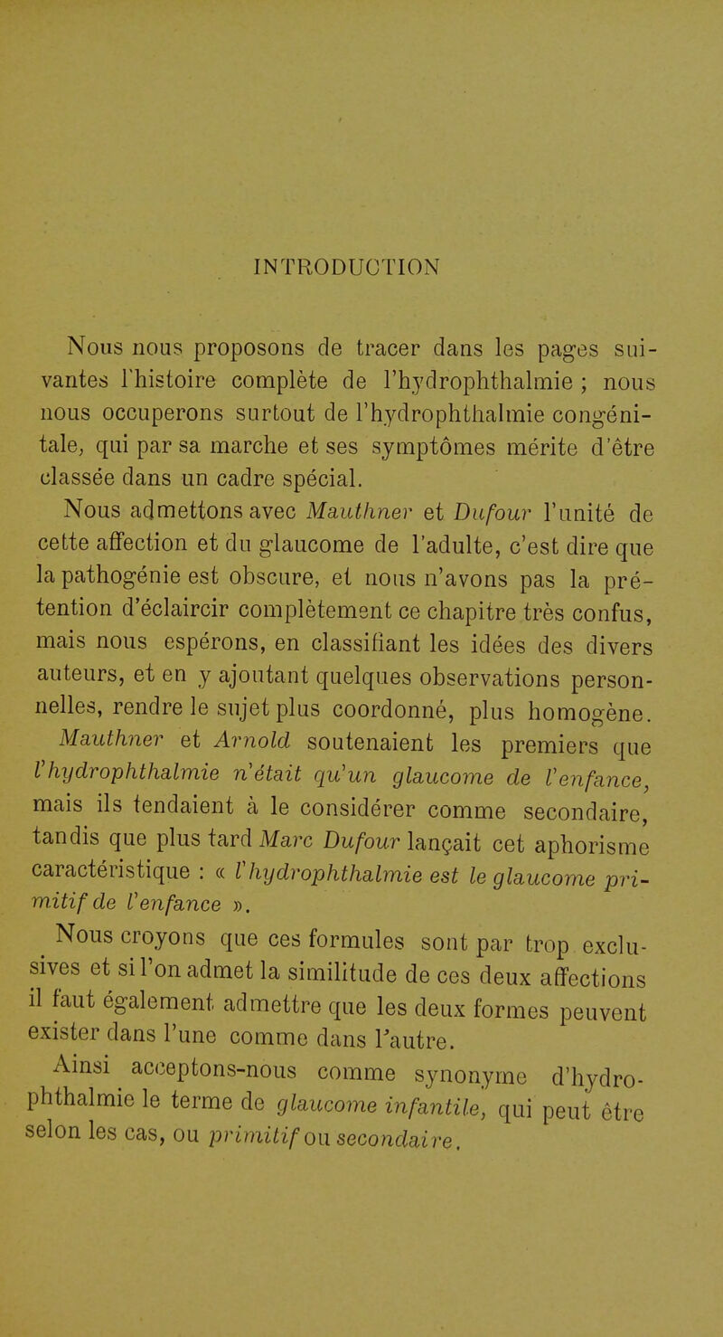 INTRODUCTION Nous nous proposons de tracer dans les pages sui- vantes l'histoire complète de l'hydroplithalmie ; nous nous occuperons surtout de l'hydrophtiialmie congéni- tale, qui par sa marche et ses symptômes mérite d'être classée dans un cadre spécial. Nous admettons avec Mauthner et Dufour l'unité de cette affection et du glaucome de l'adulte, c'est dire que la pathogénie est obscure, et nous n'avons pas la pré- tention d'éclaircir complètement ce chapitre très confus, mais nous espérons, en classifiant les idées des divers auteurs, et en y ajoutant quelques observations person- nelles, rendre le sujet plus coordonné, plus homogène. Mauthner et Arnold soutenaient les premiers que Vhydrophthalmie n'était qu'un glaucome de Venfance, mais ils tendaient à le considérer comme secondaire, tandis que plus tard Marc Du/'oitr lançait cet aphorisme caractéristique : « Vhydrophthalmie est le glaucome pri- mitif de l'enfance ». ^ Nous croyons que ces formules sont par trop exclu- sives et si l'on admet la similitude de ces deux affections il faut également admettre que les deux formes peuvent exister dans l'une comme dans lautre. Ainsi acceptons-nous comme synonyme d'hydro- phthalmie le terme de glaucome infantile, qui peut être selon les cas, ou primitif on secondaire.