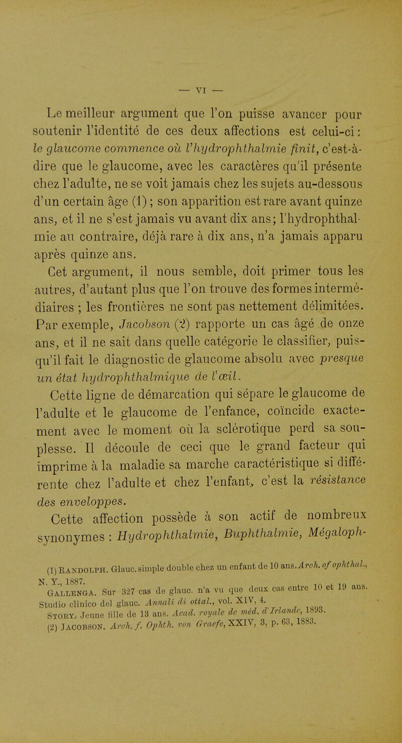 Le meilleur argument que l'on puisse avancer pour soutenir l'identité de ces deux affections est celui-ci : le glaucome commence où Vhydrophthalmie finit, c'est-à- dire que le glaucome, avec les caractères qu'il présente chez l'adulte, ne se voit jamais chez les sujets au-dessous d'un certain âge (1) ; son apparition est rare avant quinze ans, et il ne s'est jamais vu avant dix ans; l'hydrophthal- mie au contraire, déjà rare à dix ans, n'a jamais apparu après quinze ans. Cet argument, il nous semble, doit primer tous les autres, d'autant plus que l'on trouve des formes intermé- diaires ; les frontières ne sont pas nettement délimitées. Par exemple, Jacohson ('2) rapporte un cas âgé de onze ans, et il ne sait dans quelle catégorie le classifier, puis- qu'il fait le diagnostic de glaucome absolu avec presque un état hydrophthalmique de Vœil. Cette ligne de démarcation qui sépare le glaucome de l'adulte et le glaucome de l'enfance, coïncide exacte- ment avec le moment où la sclérotique perd sa sou- plesse. Il découle de ceci que le grand facteur qui imprime à la maladie sa marche caractéristique si diffé- rente chez l'adulte et chez l'enfant> c'est la résistance des enveloppes. Cette affection possède à son actif de nombreux synonymes : Hydrophthalmie, Buphthalmie, Mégaloph- (1) RANDOLPH. Glauc. simple double chez un enfant de 10 anB.AroJL ofopMhal., N Y 1887 GaLlenoa. Sur 327 cas de glauc. n'a vu que deux cas entre 10 et 19 ans. Studio clinico del glauc. AnmoU M ottal., vol. XIV, 4. Stoby» Jeune fille de 13 ans. Acad. royale de méd. d'Irlande, 18Jd. (2) JACOBSON. Arch.f. Ophth. von Graefe,XXIY, 3, p. 63, 1883.