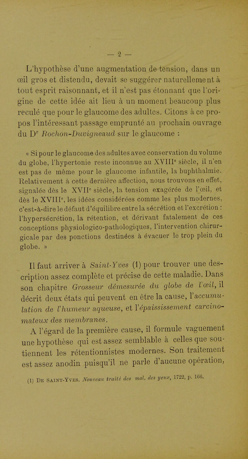 L'hypothèse d'une augmentation de tension, dans un œil gros et distendu, devait se suggérer naturellement à tout esprit raisonnant, et il n'est pas étonnant que l'ori- gine de cette idée ait lieu à un moment beaucoup plus reculé que pour le glaucome des adultes. Citons à ce pro- pos l'intéressant passage emprunté au prochain ouvrage du D* Bochon-Duvigneaud sur le glaucome : « Si pour le glaucome des adultes avec conservation du volume du globe, l'hypertonie reste inconnue au XVIIP siècle, il n'en est pas de même pour le glaucome infantile, la buphthalmie. Relativement à cette dernière affection, nous trouvons en effet, signalée dès le XVIP siècle, la tension exagérée de l'œil, et dès le XVIIP, les idées considérées comme les plus modernes, c'est-à-dire le défaut d'équilibre entre la sécrétion et l'excrétion : l'hypersécrétion, la rétention, et dérivant fatalement de ces conceptions physiologico-pathologiques, l'intervention chirur- gicale par des ponctions destinées à évacuer le trop plein du globe. » Il faut arriver à Saint-Yves (1) pour trouver une des- cription assez complète et précise de cette maladie. Dans son chapitre Grosseur démesurée du glohe de Vœil, il décrit deux états qui peuvent en être la cause, Vaccumu- lation de thumeur aqueuse, et Vépaississement carcino- mateux des membranes. A l'égard de la première cause, il formule vaguement une hypothèse qui est assez semblable à celles que sou- tiennent les rétentionnistes modernes. Son traitement est assez anodin puisqu'il ne parle d'aucune opération, (1) De Saint-Yves. Nouveau traité des mal. des yevx, 1722, p. 16(î.