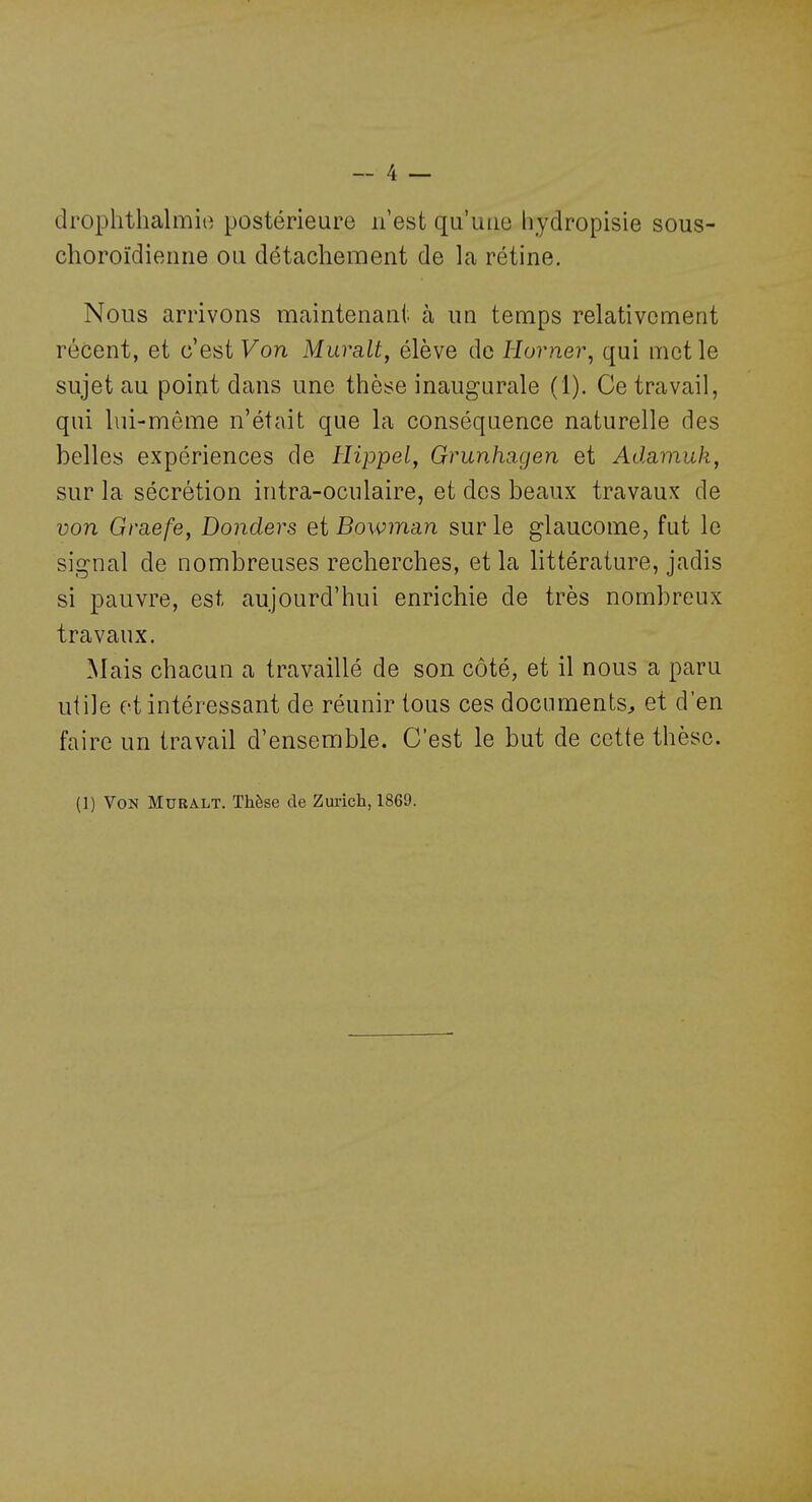 drophthalmio postérieure n'est qu'une hydropisie sous- choroïdieiine ou détachement de la rétine. Nous arrivons maintenaut à un temps relativement récent, et c'est Von Mura,lt, élève de Horner, qui met le sujet au point dans une thèse inaugurale (1). Ce travail, qui lui-même n'était que la conséquence naturelle des belles expériences de Hippel, Grunhagen et Adamuk, sur la sécrétion intra-oculaire, et des beaux travaux de von Graefe, Donders et Bowman sur le glaucome, fut le signal de nombreuses recherches, et la httérature, jadis si pauvre, est aujourd'hui enrichie de très nombreux travaux. ^lais chacun a travaillé de son côté, et il nous a paru utile et intéressant de réunir tous ces documents^ et d'en faire un travail d'ensemble. C'est le but de cette thèse.