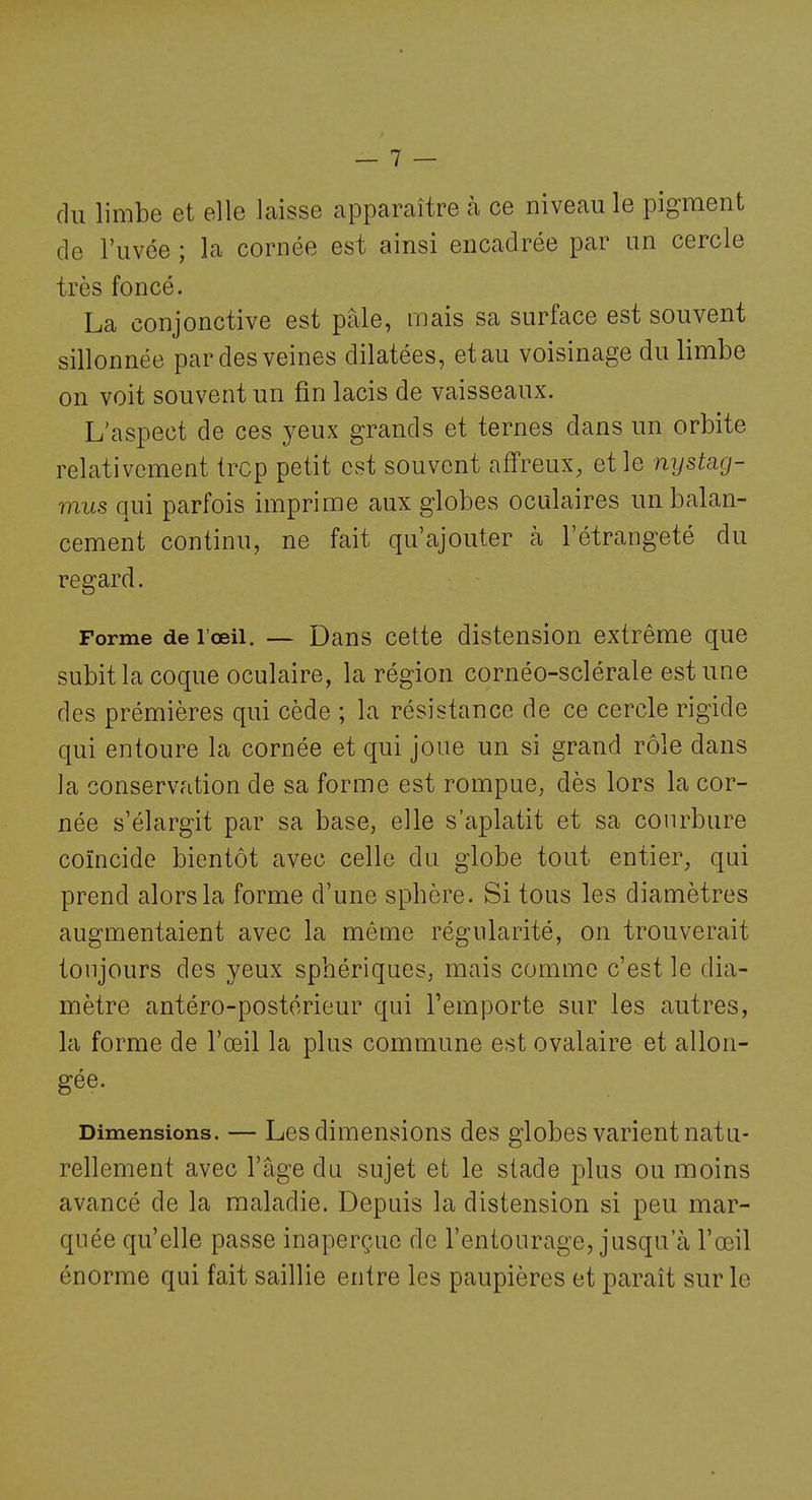 du limbe et elle laisse apparaître à ce niveau le pigment de l'uvée ; la cornée est ainsi encadrée par un cercle très foncé. La conjonctive est pâle, mais sa surface est souvent sillonnée par des veines dilatées, et au voisinage du limbe on voit souvent un fin lacis de vaisseaux. L'aspect de ces yeux grands et ternes dans un orbite relativement trcp petit est souvent affreux, et le nystag- mus qui parfois imprime aux globes oculaires un balan- cement continu, ne fait qu'ajouter à l'étrangeté du regard. Forme de l'œil. — Dans cette distension extrême que subit la coque oculaire, la région cornéo-sclérale est une des prémières qui cède ; la résistance de ce cercle rigide qui entoure la cornée et qui joue un si grand rôle dans la conservation de sa forme est rompue, dès lors la cor- née s'élargit par sa base, elle s'aplatit et sa courbure coïncide bientôt avec celle du globe tout entier, qui prend alors la forme d'une sphère. Si tous les diamètres augmentaient avec la même régularité, on trouverait toujours des yeux sphériques, mais comme c'est le dia- mètre antéro-postérieur qui l'emporte sur les autres, la forme de l'œil la plus commune est ovalaire et allon- gée. Dimensions. — Les dimensions des globes varient natu- rellement avec l'âge du sujet et le stade plus ou moins avancé de la maladie. Depuis la distension si peu mar- quée qu'elle passe inaperçue de l'entourage, jusqu'à l'œil énorme qui fait saillie entre les paupières et paraît sur le