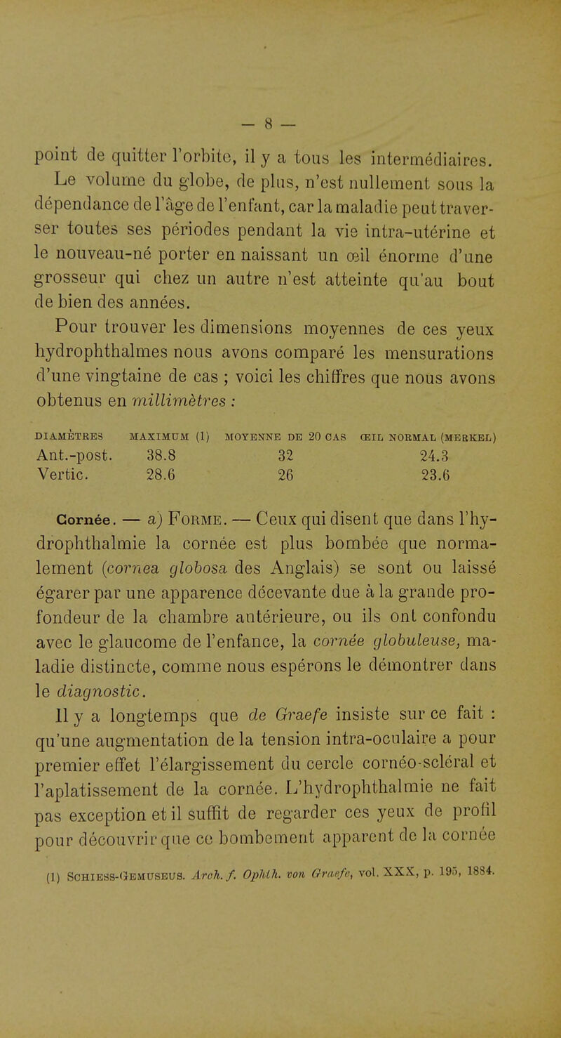 point de quitter l'orbite, il y a tous les intermédiaires. Le volume du globe, de plus, n'est nullement sous la dépendance de Vîxge de l'enfant, car la maladie peut traver- ser toutes ses périodes pendant la vie intra-utérine et le nouveau-né porter en naissant un œil énorme d'une grosseur qui chez un autre n'est atteinte qu'au bout de bien des années. Pour trouver les dimensions moyennes de ces yeux hydrophthalmes nous avons comparé les mensurations d'une vingtaine de cas ; voici les chiffres que nous avons obtenus en millimètres ; DIAMÈTRES MAXIMUM (1) MOYENNE DE 20 CAS ŒIL NORMAL (MERKEL) Ant.-post. 38.8 32 24.3 Vertic. 28.6 26 23.6 Cornée. — a) FoRME, — Ceux qui disent que dans l'hy- drophthalmie la cornée est plus bombée que norma- lement {cornea globosa. des Anglais) se sont ou laissé égarer par une apparence décevante due à la grande pro- fondeur de la chambre antérieure, ou ils ont confondu avec le glaucome de l'enfance, la cornée globuleuse, ma- ladie distincte, comme nous espérons le démontrer dans le diagnostic. 11 y a longtemps que de Graefe insiste sur ce fait : qu'une augmentation de la tension intra-oculaire a pour premier efifet l'élargissement du cercle cornéo-scléral et l'aplatissement de la cornée. L'hydrophthalmie ne fait pas exception et il suffit de regarder ces yeux de profil pour découvrir que ce bombement apparent de la cornée (1) Schiess-Oemuseus. Arch.f. OpUh. von Oranfe, vol. XXX, p. 195, 1884.