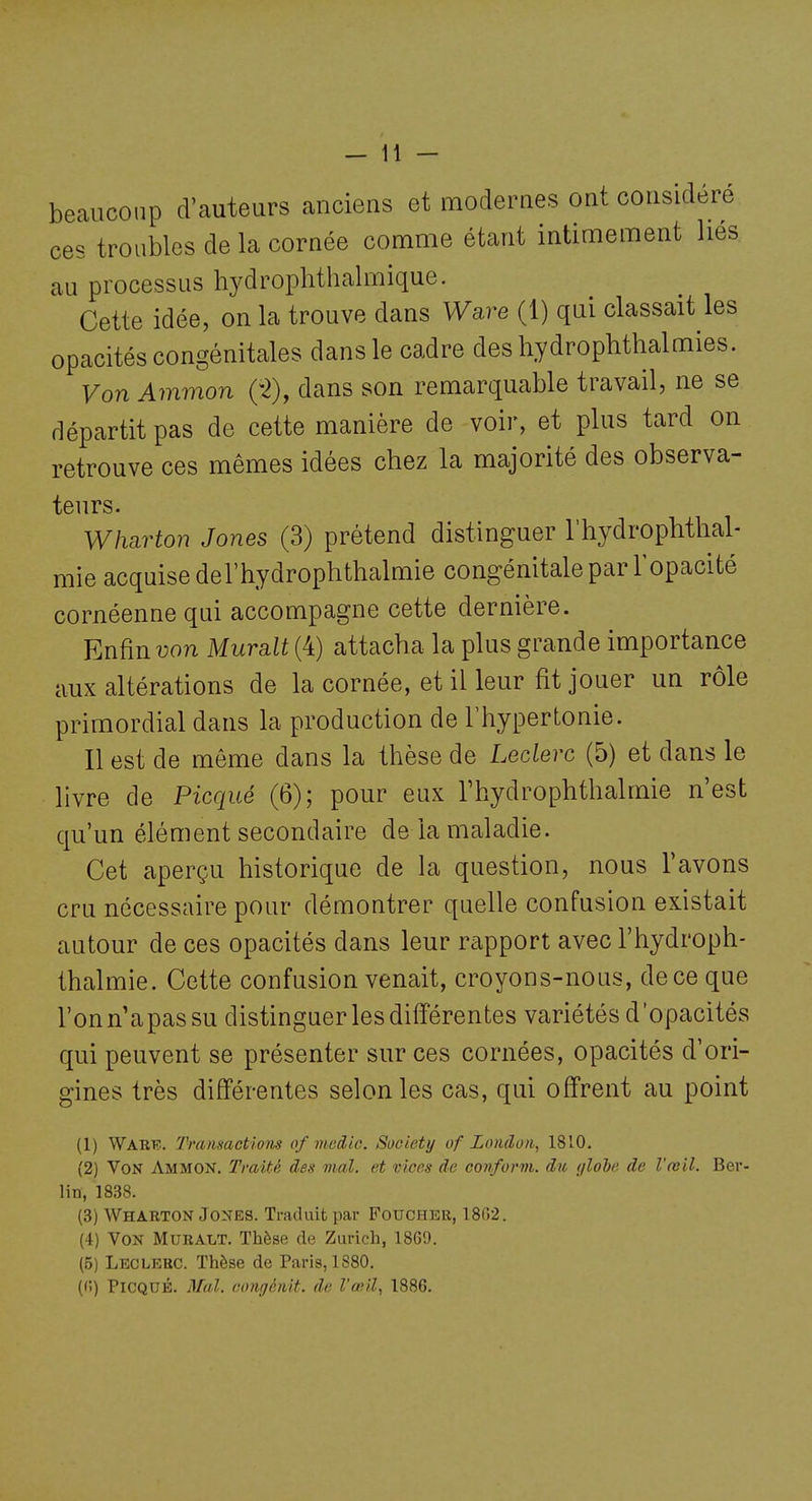 beaucoup d'auteurs anciens et modernes ont considéré ces troubles de la cornée comme étant intimement lies au processus hydrophthalmique. Cette idée, on la trouve dans Ware (1) qui classait les opacités congénitales dans le cadre des hydrophthalmies. Von Ammon (-2), dans son remarquable travail, ne se départit pas de cette manière de voir, et plus tard on retrouve ces mêmes idées chez la majorité des observa- teurs. Wharton Jones (3) prétend distinguer l'hydrophtlial- mie acquise del'hydrophthalmie congénitale par l'opacité cornéenne qui accompagne cette dernière. Enfin von Murait (4) attacha la plus grande importance aux altérations de la cornée, et il leur fit jouer un rôle primordial dans la production de l'hypertonie. Il est de même dans la thèse de Leclerc (5) et dans le livre de Picqué (6); pour eux Thydrophthalmie n'est qu'un élément secondaire de la maladie. Cet aperçu historique de la question, nous l'avons cru nécessaire pour démontrer quelle confusion existait autour de ces opacités dans leur rapport avec l'hydroph- thalmie. Cette confusion venait, croyons-nous, dece que l'onn apassu distinguer les diiïérentes variétés d'opacités qui peuvent se présenter sur ces cornées, opacités d'ori- gines très différentes selon les cas, qui offrent au point (1) Warf.. Transactiom of medic. Society of Londo/i, 1810. (2) Von Ammon. Traité des mal. et vices de conform. du ylobe de l'œil. Ber- lin, 1838. (3) Wharton Jones. Traduit par Foucher, 18G2. (4) Von Muralt. Thèse de Zurich, 1869. (5) Leclerc. Thèse de Paris, 1880. ((')) Picqué. 3lal. oongénit. de l'œil, 1886.