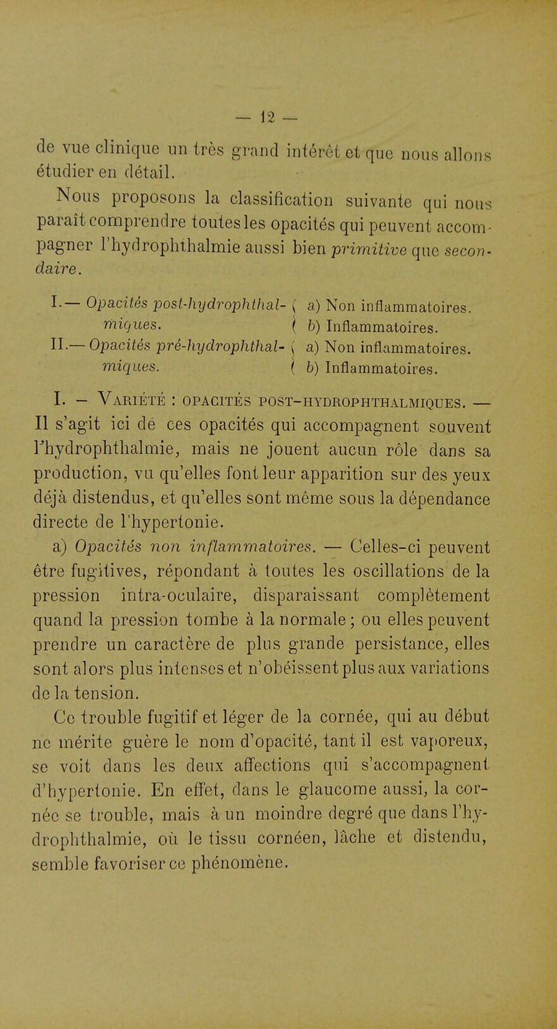 de vue clinique un très grand intérêt et que nous allons étudier en détail. Nous proposons la classification suivante qui nous paraît comprendre toutes les opacités qui peuvent accom- pagner rhydrophlhalmie aussi hien primitive que secon- daire . I.— Opacités post-hydrophthal- { a) Non inflammatoires. micjues. \ b) Inflammatoires. IL— Opacités pré-hydrophthaU ( a) Non inflammatoires. miques. { h) Inflammatoires. I. - Variété : opacités post-hydrophthalmiques. — Il s'agit ici de ces opacités qui accompagnent souvent rhydrophthalmie, mais ne jouent aucun rôle dans sa production, va qu'elles font leur apparition sur des yeux déjà distendus, et qu'elles sont même sous la dépendance directe de l'hypertonie. a) Opacités non inflammatoires. — Celles-ci peuvent être fugitives, répondant à toutes les oscillations de la pression intra-oculaire, disparaissant complètement quand la pression tombe à la normale; ou elles peuvent prendre un caractère de plus grande persistance, elles sont alors plus intenses et n'obéissent plus aux variations de la tension. Ce trouble fugitif et léger de la cornée, qui au début ne mérite guère le nom d'opacité, tant il est vaporeux, se voit dans les deux affections qui s'accompagnent d'hypertonie. En effet, dans le glaucome aussi, la cor- née se trouble, mais à un moindre degré que dansl'hy- drophthalmie, où le tissu cornéen, lâche et distendu, semble favoriser ce phénomène.